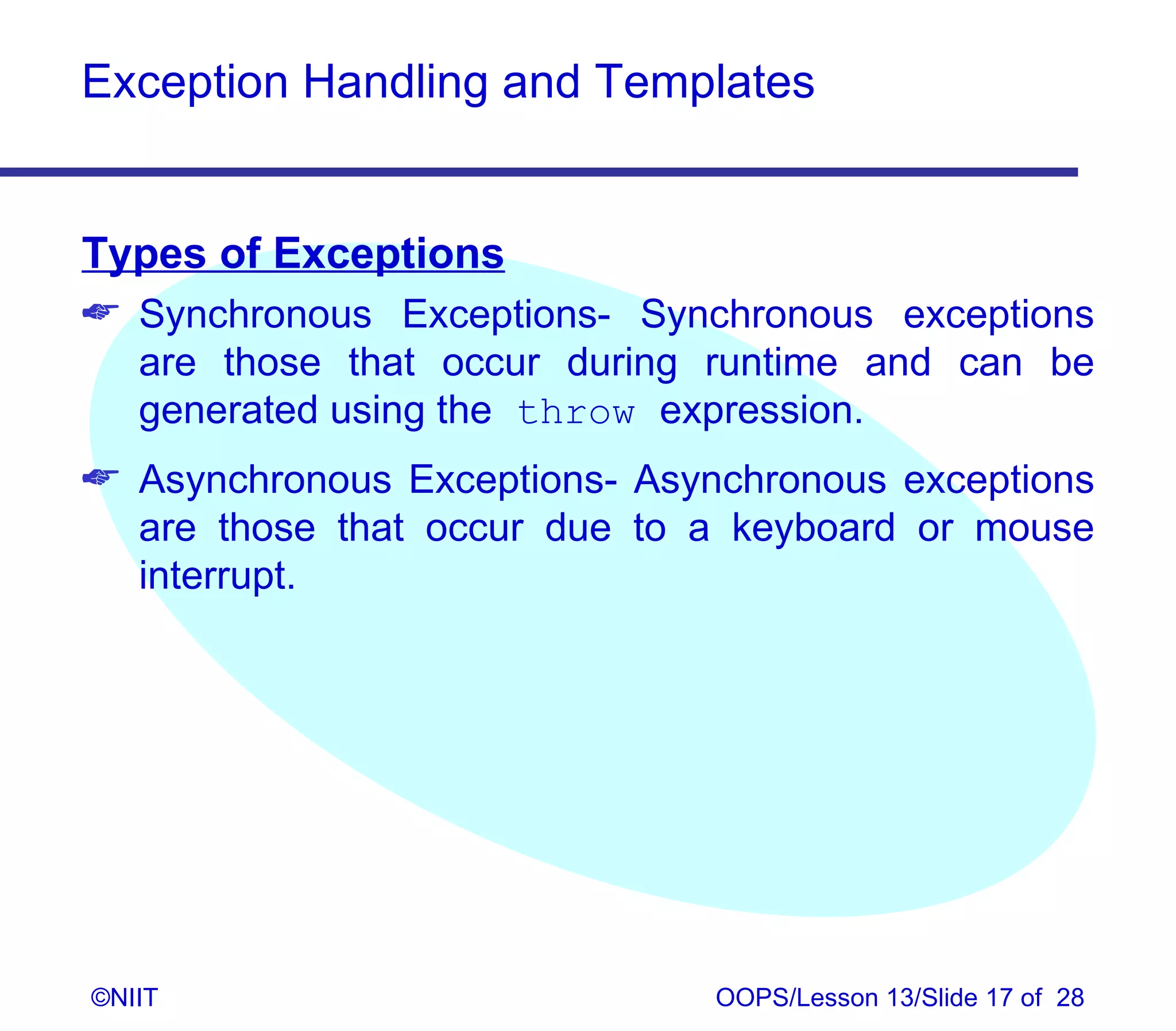 Exception Handling and Templates


Types of Exceptions
 Synchronous Exceptions- Synchronous exceptions
  are those that occur during runtime and can be
  generated using the throw expression.
 Asynchronous Exceptions- Asynchronous exceptions
  are those that occur due to a keyboard or mouse
  interrupt.




©NIIT                          OOPS/Lesson 13/Slide 17 of 28
 