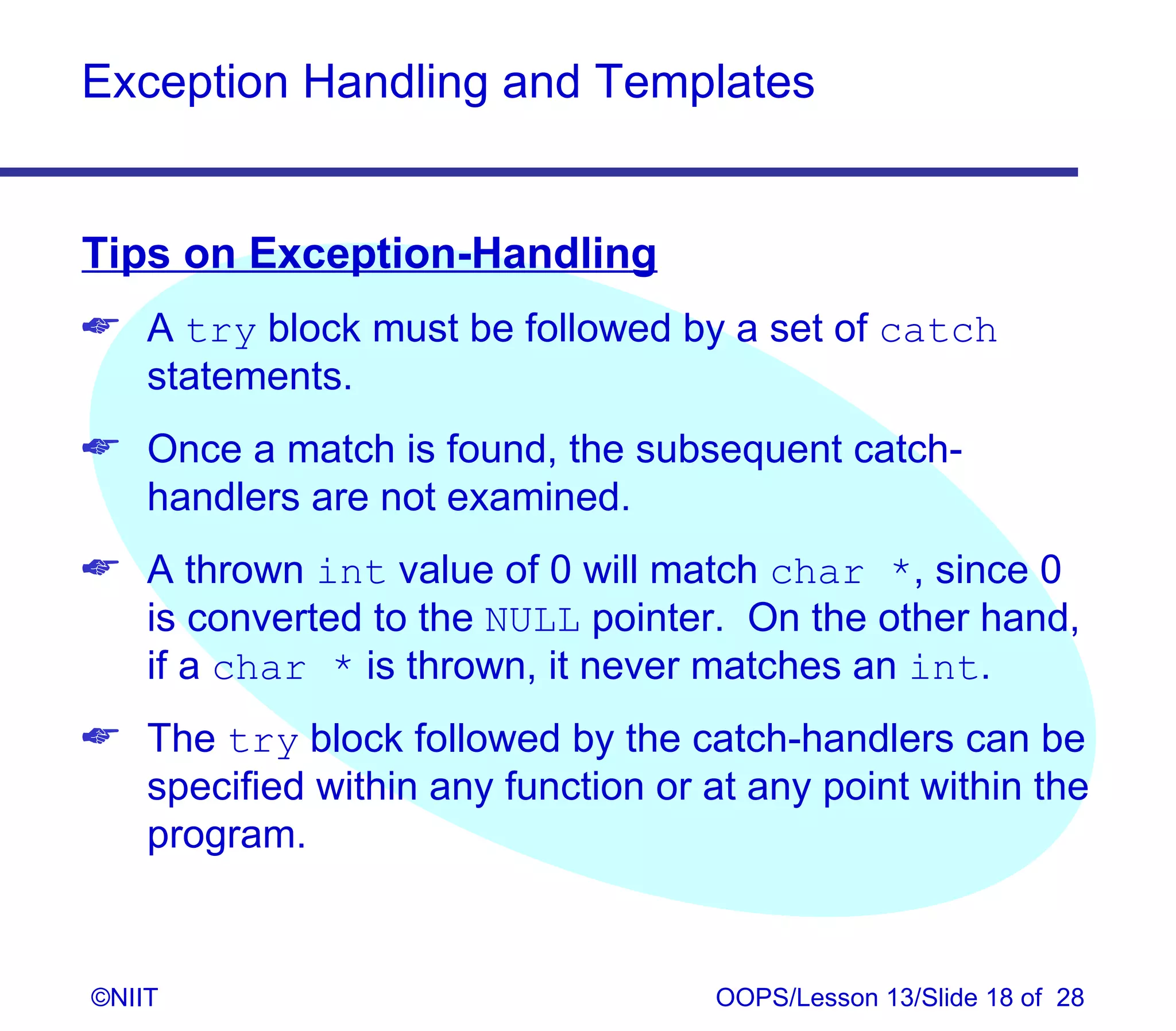 Exception Handling and Templates


Tips on Exception-Handling
 A try block must be followed by a set of catch
  statements.
 Once a match is found, the subsequent catch-
  handlers are not examined.
 A thrown int value of 0 will match char *, since 0
  is converted to the NULL pointer. On the other hand,
  if a char * is thrown, it never matches an int.
 The try block followed by the catch-handlers can be
  specified within any function or at any point within the
  program.


©NIIT                               OOPS/Lesson 13/Slide 18 of 28
 