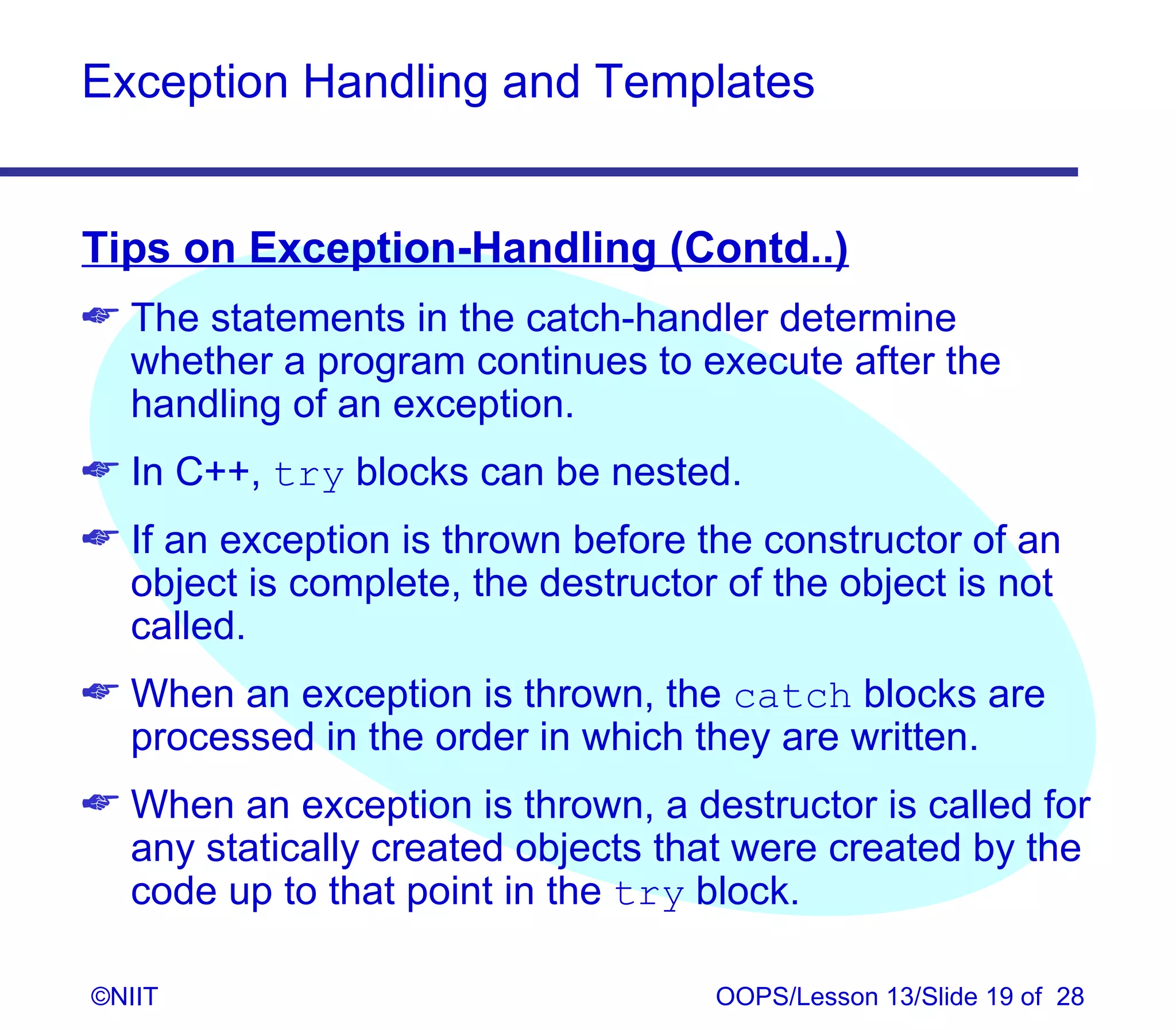 Exception Handling and Templates


Tips on Exception-Handling (Contd..)
 The statements in the catch-handler determine
  whether a program continues to execute after the
  handling of an exception.
 In C++, try blocks can be nested.
 If an exception is thrown before the constructor of an
  object is complete, the destructor of the object is not
  called.
 When an exception is thrown, the catch blocks are
  processed in the order in which they are written.
 When an exception is thrown, a destructor is called for
  any statically created objects that were created by the
  code up to that point in the try block.

©NIIT                               OOPS/Lesson 13/Slide 19 of 28
 