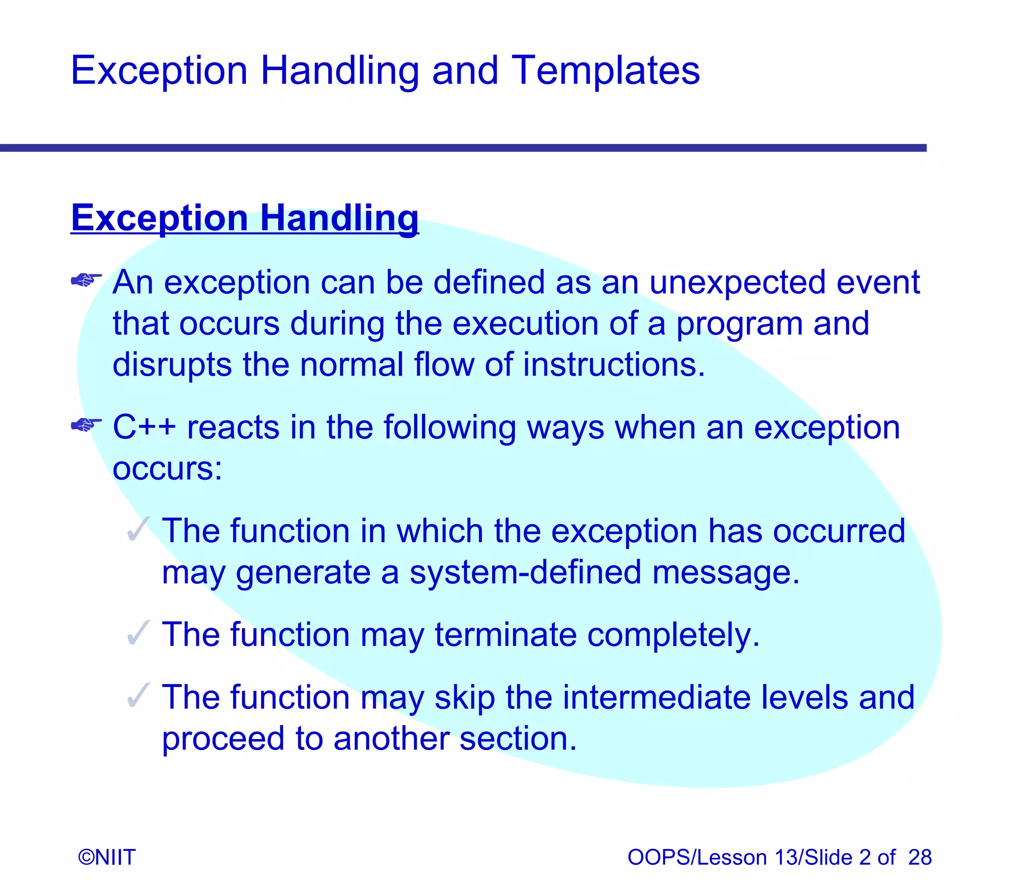 Exception Handling and Templates


Exception Handling
 An exception can be defined as an unexpected event
  that occurs during the execution of a program and
  disrupts the normal flow of instructions.
 C++ reacts in the following ways when an exception
  occurs:
     The function in which the exception has occurred
      may generate a system-defined message.
     The function may terminate completely.
     The function may skip the intermediate levels and
      proceed to another section.


©NIIT                               OOPS/Lesson 13/Slide 2 of 28
 