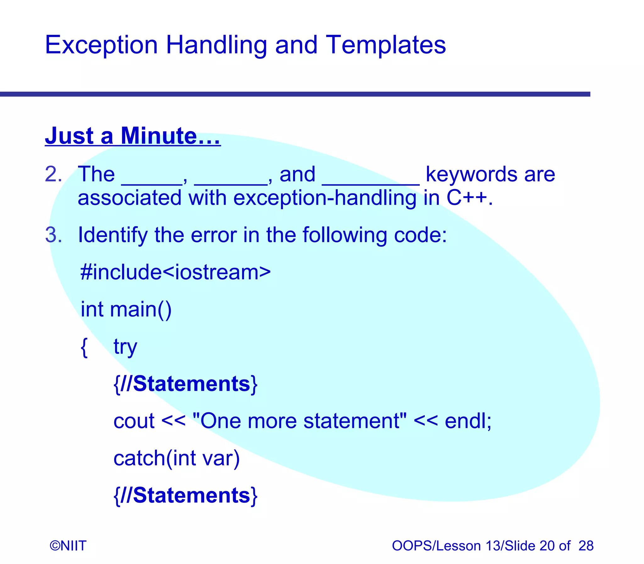 Exception Handling and Templates


Just a Minute…
2. The _____, ______, and ________ keywords are
   associated with exception-handling in C++.
3. Identify the error in the following code:
    #includeiostream
    int main()
    {   try
        {//Statements}
        cout  One more statement  endl;
        catch(int var)
        {//Statements}

©NIIT                                OOPS/Lesson 13/Slide 20 of 28
 