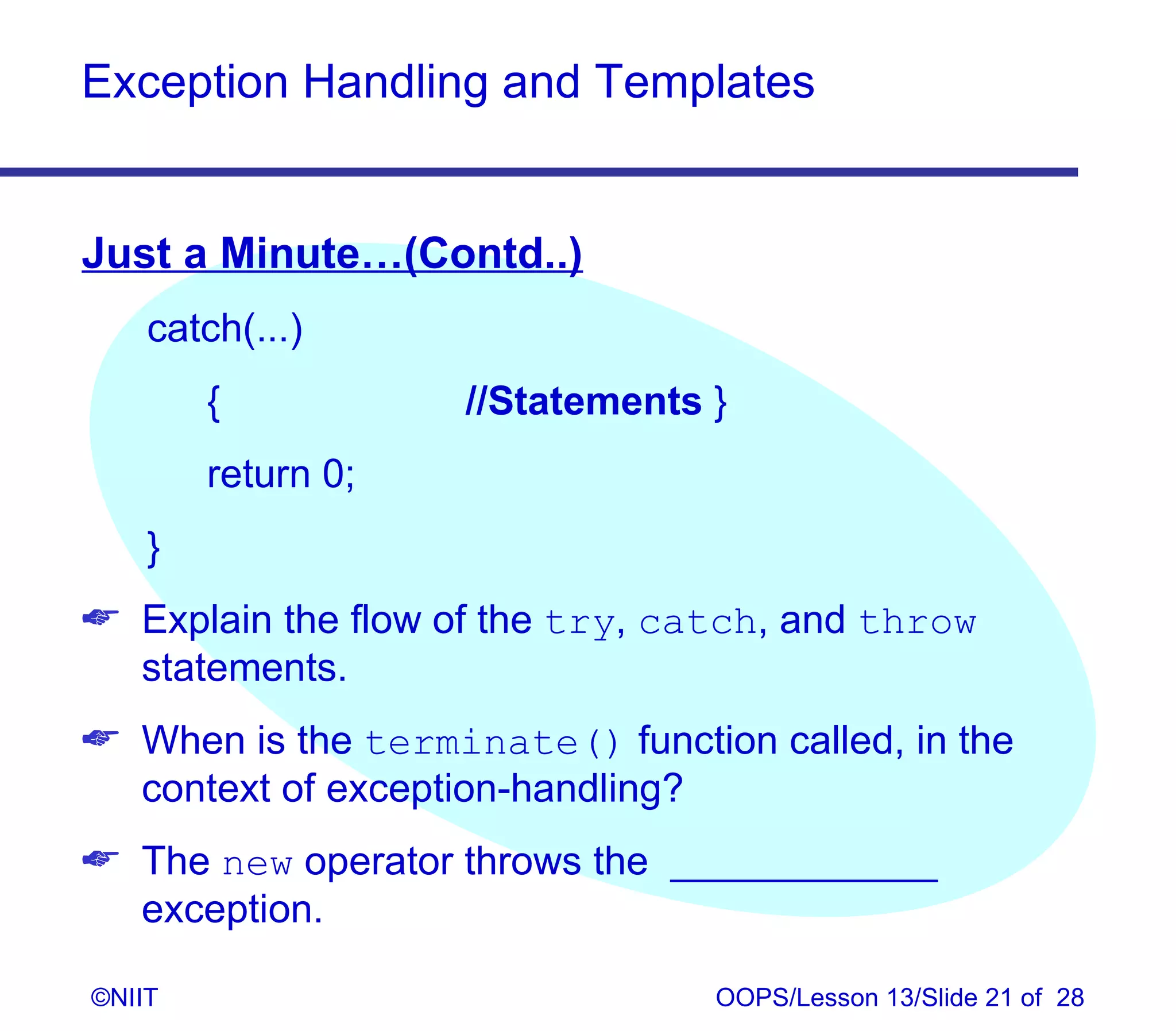 Exception Handling and Templates


Just a Minute…(Contd..)
    catch(...)
        {           //Statements }
        return 0;
    }
 Explain the flow of the try, catch, and throw
  statements.
 When is the terminate() function called, in the
  context of exception-handling?
 The new operator throws the ____________
  exception.

©NIIT                            OOPS/Lesson 13/Slide 21 of 28
 