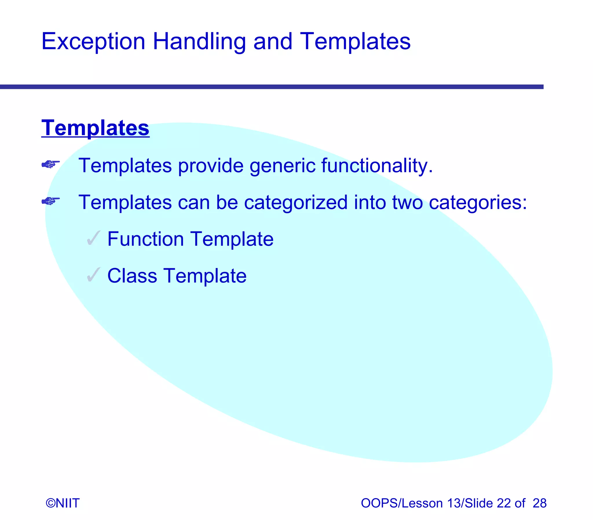 Exception Handling and Templates


Templates
 Templates provide generic functionality.
 Templates can be categorized into two categories:
         Function Template
         Class Template




©NIIT                             OOPS/Lesson 13/Slide 22 of 28
 