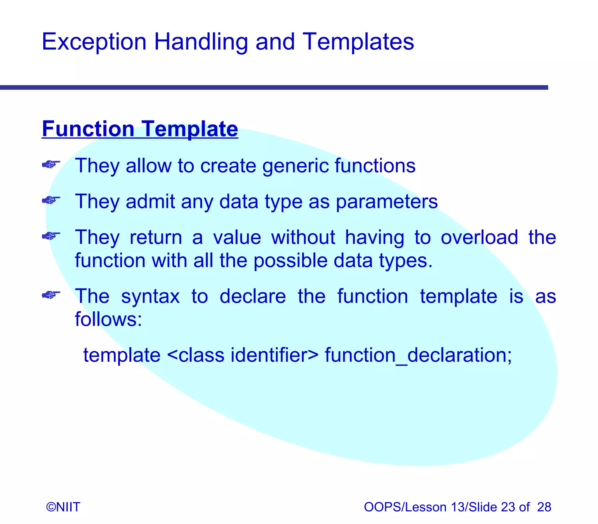 Exception Handling and Templates


Function Template
 They allow to create generic functions
 They admit any data type as parameters
 They return a value without having to overload the
  function with all the possible data types.
 The syntax to declare the function template is as
  follows:
        template class identifier function_declaration;




©NIIT                                   OOPS/Lesson 13/Slide 23 of 28
 
