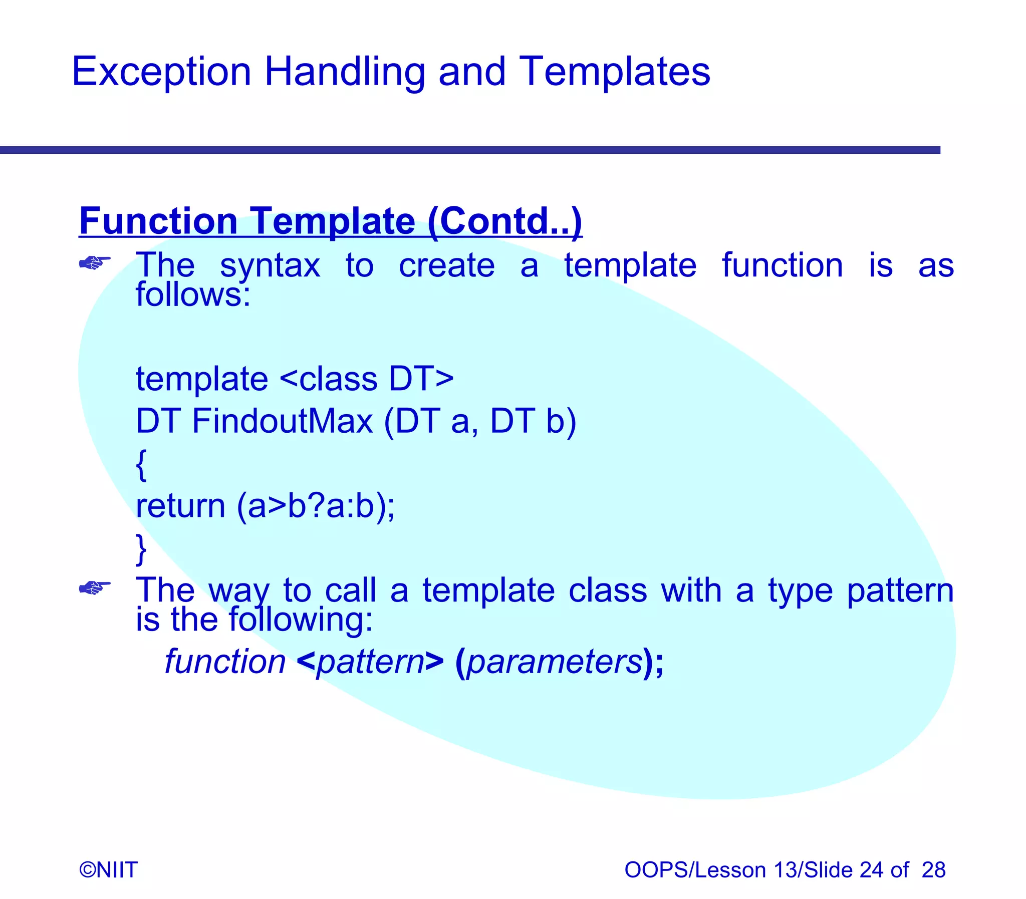 Exception Handling and Templates


Function Template (Contd..)
 The syntax to create a template function is as
  follows:

  template class DT
  DT FindoutMax (DT a, DT b)
  {
  return (ab?a:b);
  }
 The way to call a template class with a type pattern
  is the following:
    function pattern (parameters);




©NIIT                            OOPS/Lesson 13/Slide 24 of 28
 