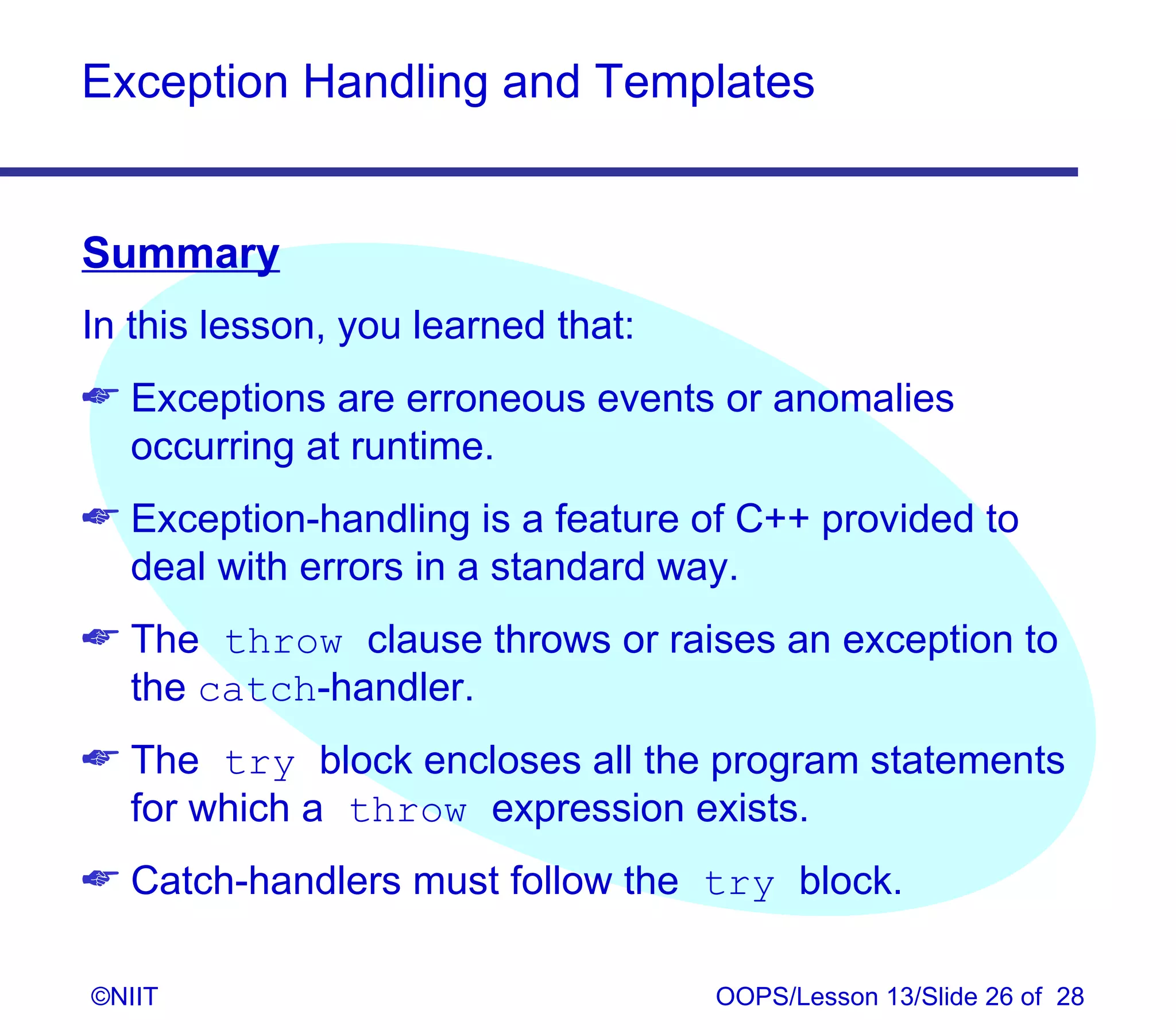 Exception Handling and Templates


Summary
In this lesson, you learned that:
 Exceptions are erroneous events or anomalies
  occurring at runtime.
 Exception-handling is a feature of C++ provided to
  deal with errors in a standard way.
 The throw clause throws or raises an exception to
  the catch‑handler.
 The try block encloses all the program statements
  for which a throw expression exists.
 Catch‑handlers must follow the try block.

©NIIT                               OOPS/Lesson 13/Slide 26 of 28
 