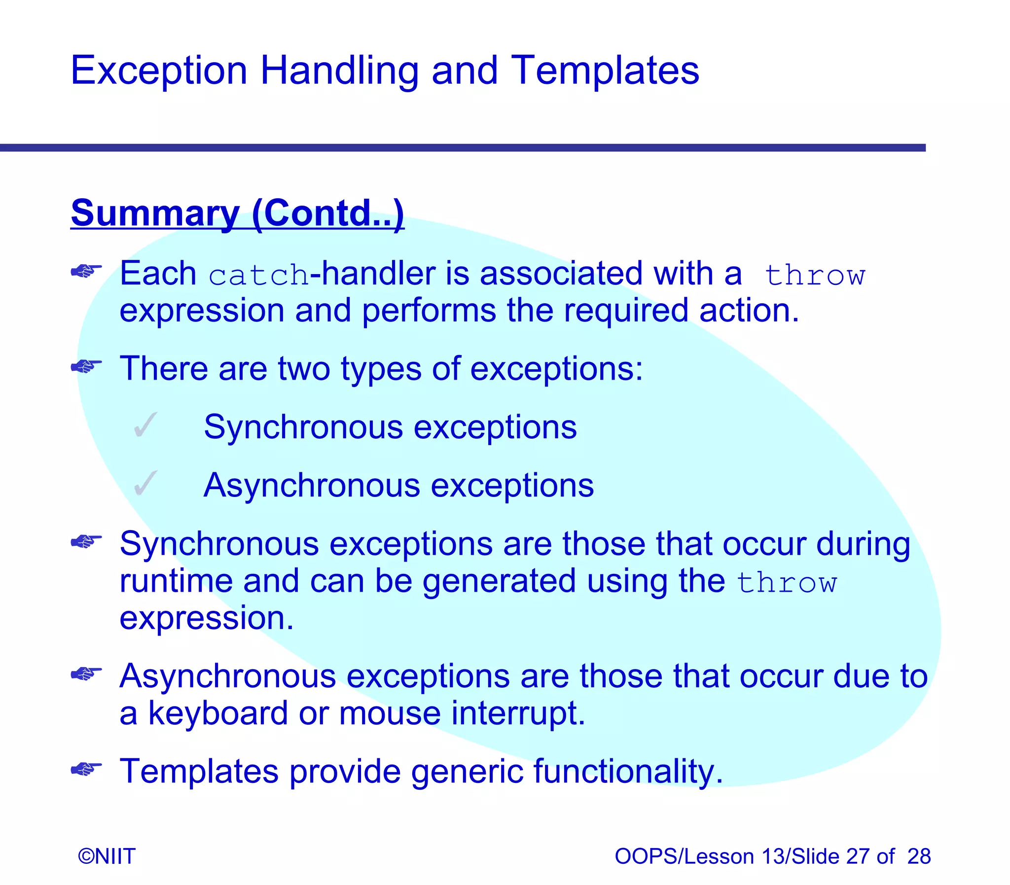 Exception Handling and Templates


Summary (Contd..)
 Each catch‑handler is associated with a throw
  expression and performs the required action.
 There are two types of exceptions:
       Synchronous exceptions
       Asynchronous exceptions
 Synchronous exceptions are those that occur during
  runtime and can be generated using the throw
  expression.
 Asynchronous exceptions are those that occur due to
  a keyboard or mouse interrupt.
 Templates provide generic functionality.

©NIIT                             OOPS/Lesson 13/Slide 27 of 28
 