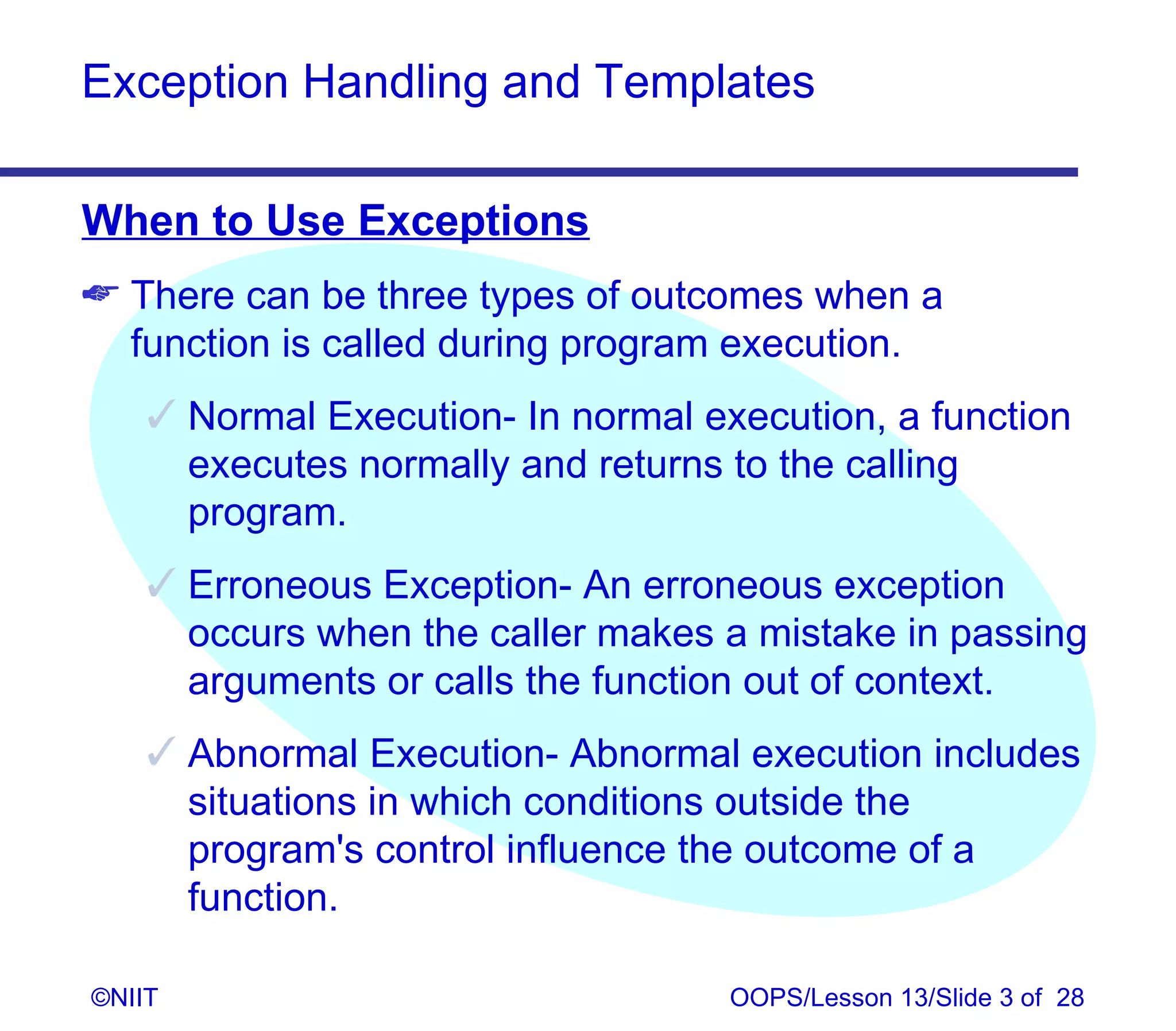 Exception Handling and Templates

When to Use Exceptions
 There can be three types of outcomes when a
  function is called during program execution.
     Normal Execution- In normal execution, a function
      executes normally and returns to the calling
      program.
     Erroneous Exception- An erroneous exception
      occurs when the caller makes a mistake in passing
      arguments or calls the function out of context.
     Abnormal Execution- Abnormal execution includes
      situations in which conditions outside the
      program's control influence the outcome of a
      function.

©NIIT                               OOPS/Lesson 13/Slide 3 of 28
 