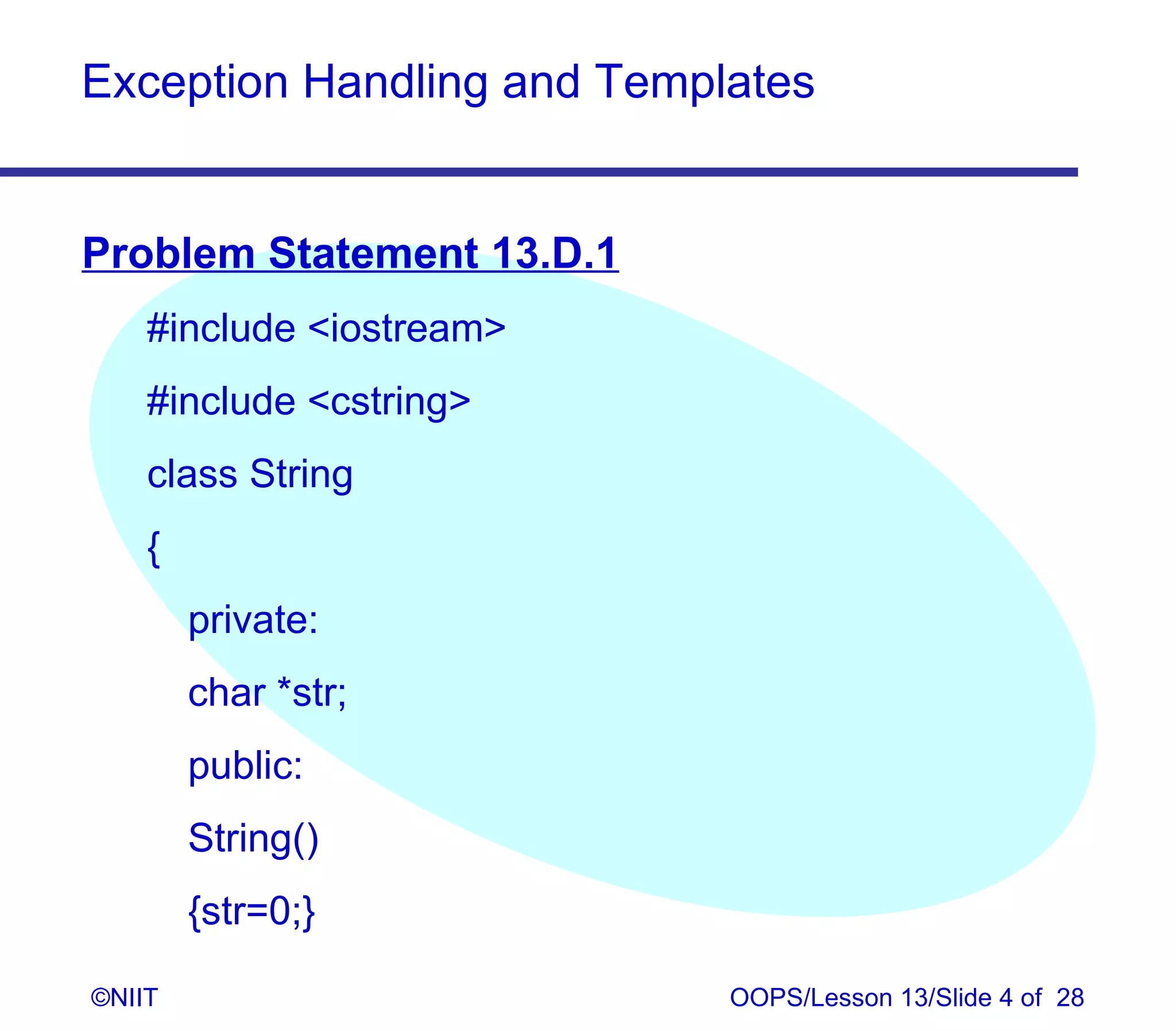 Exception Handling and Templates


Problem Statement 13.D.1
    #include iostream
    #include cstring
    class String
    {
        private:
        char *str;
        public:
        String()
        {str=0;}

©NIIT                       OOPS/Lesson 13/Slide 4 of 28
 