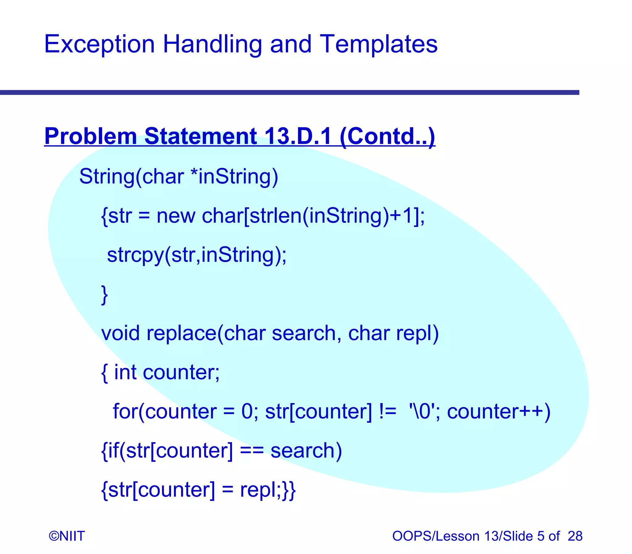 Exception Handling and Templates


Problem Statement 13.D.1 (Contd..)
    String(char *inString)
        {str = new char[strlen(inString)+1];
        strcpy(str,inString);
        }
        void replace(char search, char repl)
        { int counter;
            for(counter = 0; str[counter] != '0'; counter++)
        {if(str[counter] == search)
        {str[counter] = repl;}}

©NIIT                                      OOPS/Lesson 13/Slide 5 of 28
 