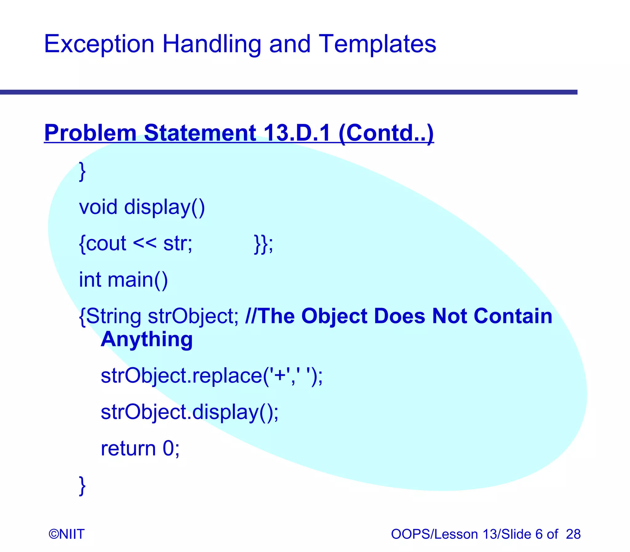 Exception Handling and Templates


Problem Statement 13.D.1 (Contd..)
    }
    void display()
    {cout  str;         }};
    int main()
    {String strObject; //The Object Does Not Contain
      Anything
        strObject.replace('+',' ');
        strObject.display();
        return 0;
    }

©NIIT                                 OOPS/Lesson 13/Slide 6 of 28
 