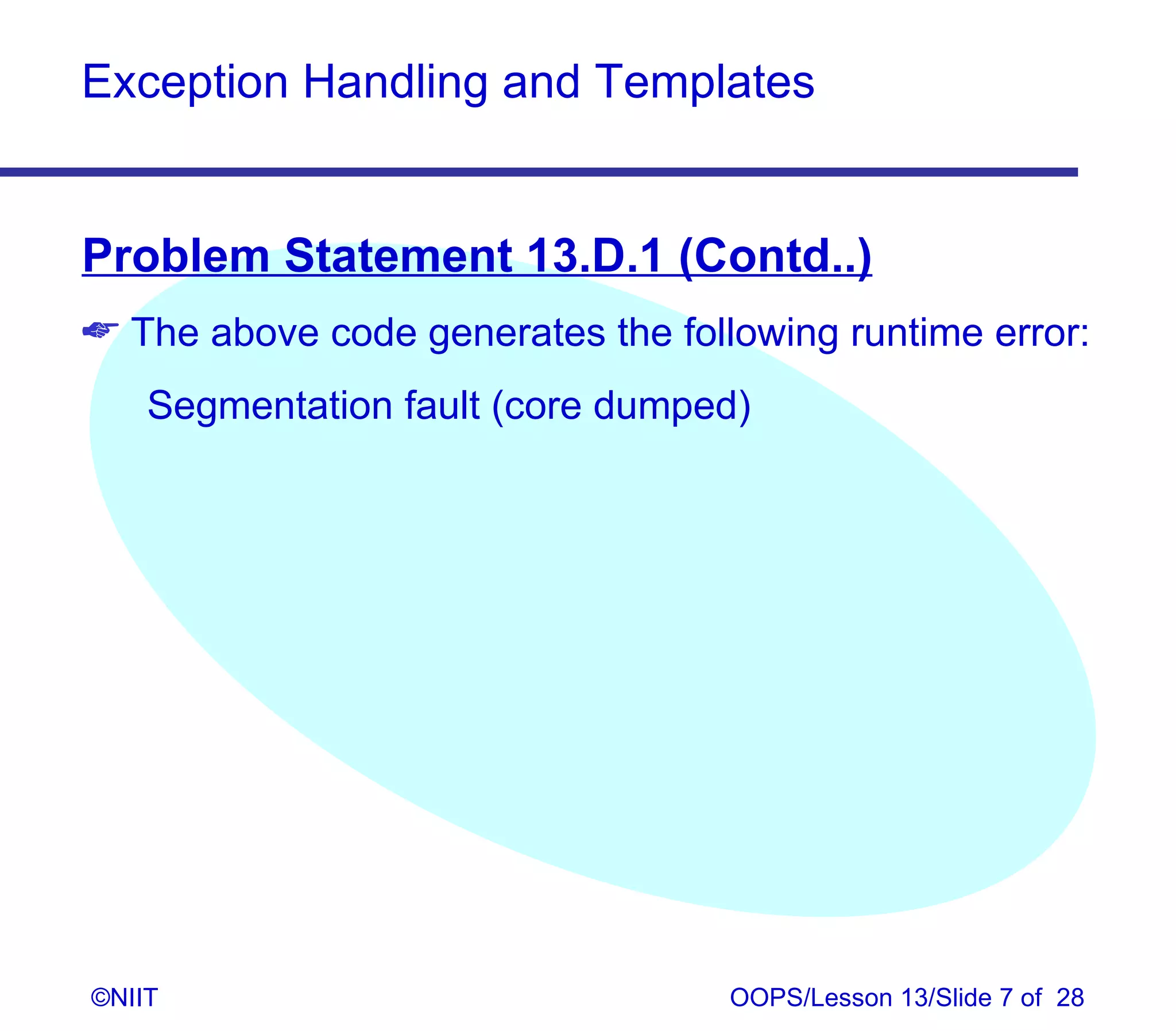 Exception Handling and Templates


Problem Statement 13.D.1 (Contd..)
 The above code generates the following runtime error:
    Segmentation fault (core dumped)




©NIIT                              OOPS/Lesson 13/Slide 7 of 28
 