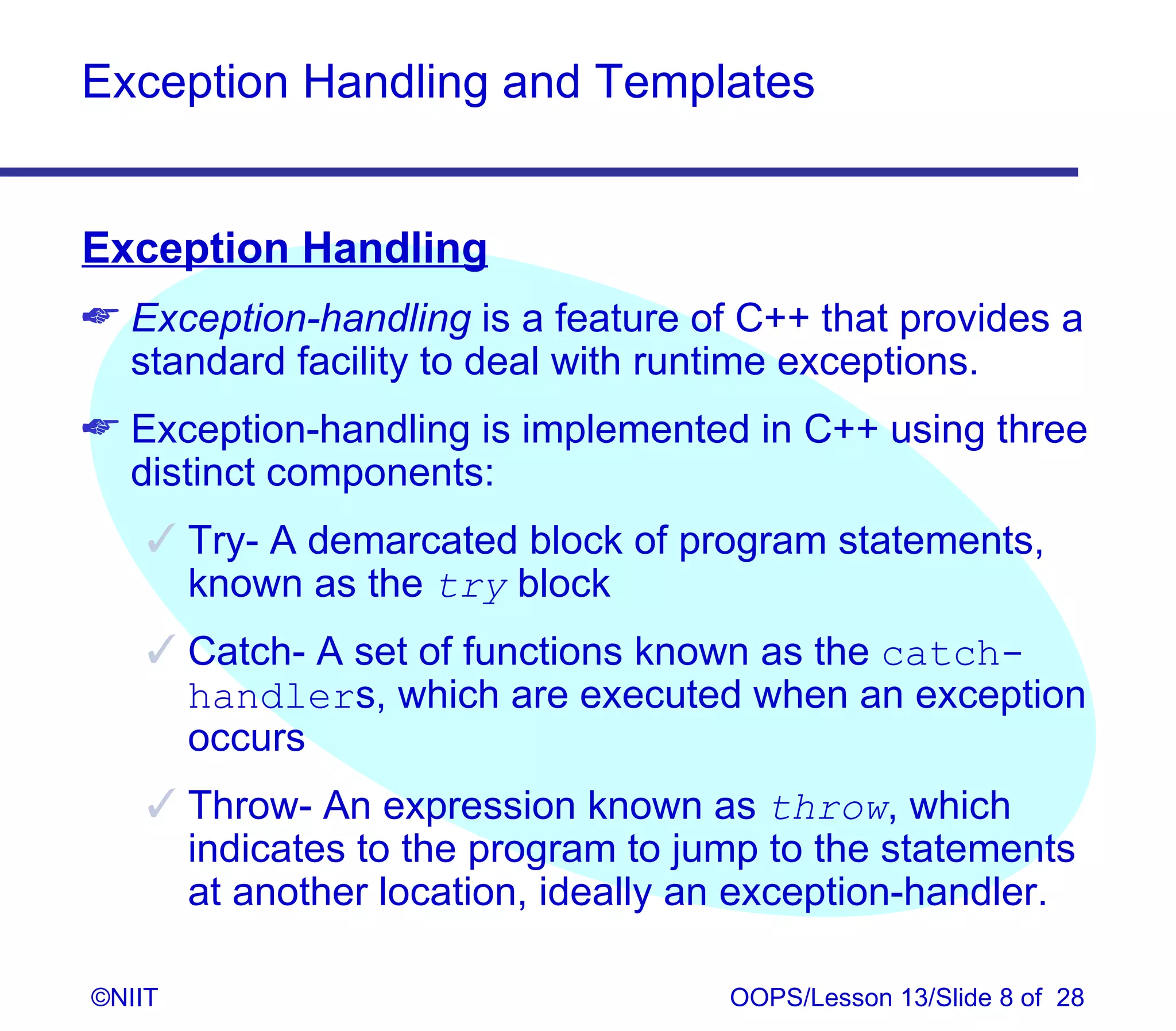 Exception Handling and Templates


Exception Handling
 Exception-handling is a feature of C++ that provides a
  standard facility to deal with runtime exceptions.
 Exception-handling is implemented in C++ using three
  distinct components:
     Try- A demarcated block of program statements,
      known as the try block
     Catch- A set of functions known as the catch-
      handlers, which are executed when an exception
      occurs
     Throw- An expression known as throw, which
      indicates to the program to jump to the statements
      at another location, ideally an exception-handler.

©NIIT                               OOPS/Lesson 13/Slide 8 of 28
 