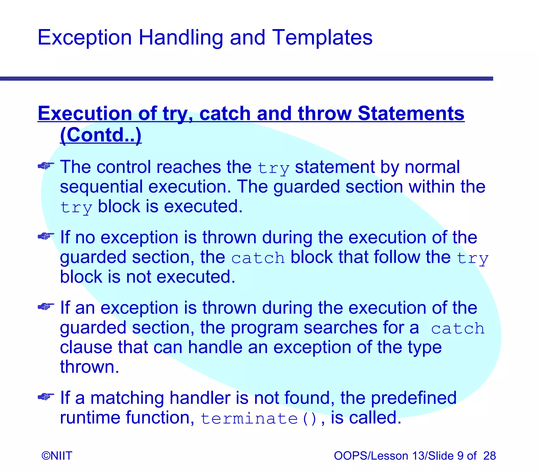 Exception Handling and Templates


Execution of try, catch and throw Statements
  (Contd..)
 The control reaches the try statement by normal
  sequential execution. The guarded section within the
  try block is executed.
 If no exception is thrown during the execution of the
  guarded section, the catch block that follow the try
  block is not executed.
 If an exception is thrown during the execution of the
  guarded section, the program searches for a catch
  clause that can handle an exception of the type
  thrown.
 If a matching handler is not found, the predefined
  runtime function, terminate(), is called.
©NIIT                               OOPS/Lesson 13/Slide 9 of 28
 