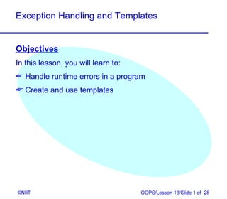 Exception Handling and Templates


Objectives
In this lesson, you will learn to:
 Handle runtime errors in a program
 Create and use templates




©NIIT                                OOPS/Lesson 13/Slide 1 of 28
 