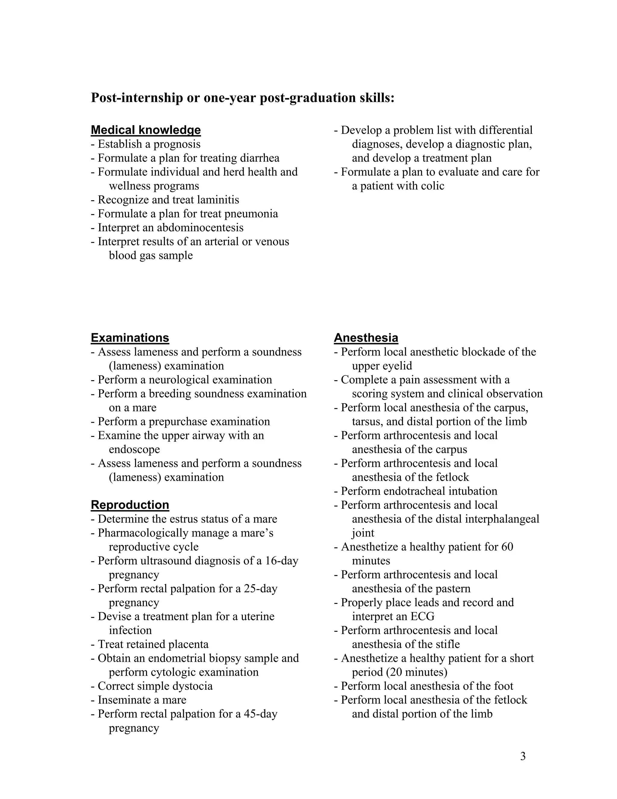 Post-internship or one-year post-graduation skills:
- Develop a problem list with differential
diagnoses, develop a diagnostic plan,
and develop a treatment plan
- Formulate a plan to evaluate and care for
a patient with colic
Medical knowledge
- Establish a prognosis
- Formulate a plan for treating diarrhea
- Formulate individual and herd health and
wellness programs
- Recognize and treat laminitis
- Formulate a plan for treat pneumonia
- Interpret an abdominocentesis
- Interpret results of an arterial or venous
blood gas sample
Examinations
- Assess lameness and perform a soundness
(lameness) examination
- Perform a neurological examination
- Perform a breeding soundness examination
on a mare
- Perform a prepurchase examination
- Examine the upper airway with an
endoscope
- Assess lameness and perform a soundness
(lameness) examination
Reproduction
- Determine the estrus status of a mare
- Pharmacologically manage a mare’s
reproductive cycle
- Perform ultrasound diagnosis of a 16-day
pregnancy
- Perform rectal palpation for a 25-day
pregnancy
- Devise a treatment plan for a uterine
infection
- Treat retained placenta
- Obtain an endometrial biopsy sample and
perform cytologic examination
- Correct simple dystocia
- Inseminate a mare
- Perform rectal palpation for a 45-day
pregnancy
Anesthesia
- Perform local anesthetic blockade of the
upper eyelid
- Complete a pain assessment with a
scoring system and clinical observation
- Perform local anesthesia of the carpus,
tarsus, and distal portion of the limb
- Perform arthrocentesis and local
anesthesia of the carpus
- Perform arthrocentesis and local
anesthesia of the fetlock
- Perform endotracheal intubation
- Perform arthrocentesis and local
anesthesia of the distal interphalangeal
joint
- Anesthetize a healthy patient for 60
minutes
- Perform arthrocentesis and local
anesthesia of the pastern
- Properly place leads and record and
interpret an ECG
- Perform arthrocentesis and local
anesthesia of the stifle
- Anesthetize a healthy patient for a short
period (20 minutes)
- Perform local anesthesia of the foot
- Perform local anesthesia of the fetlock
and distal portion of the limb
3
 