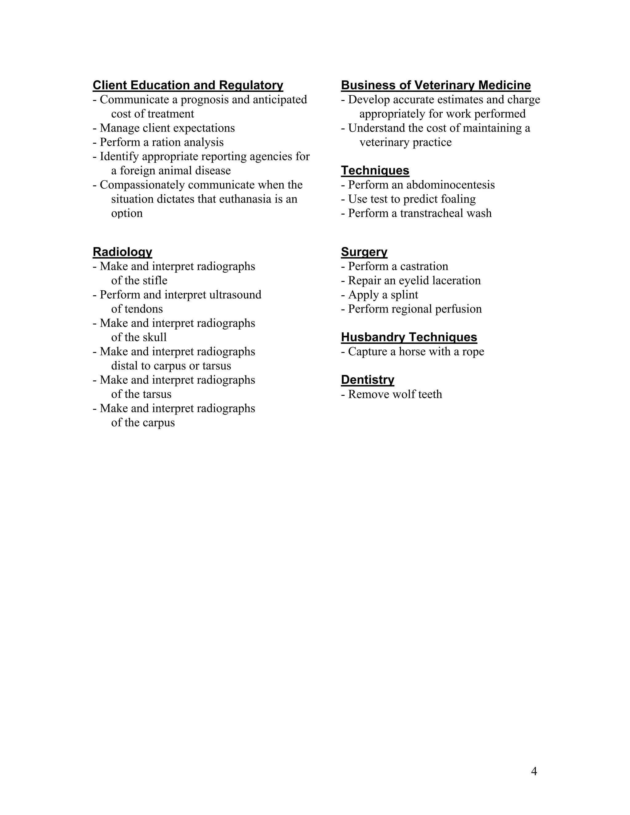 Business of Veterinary Medicine
- Develop accurate estimates and charge
appropriately for work performed
- Understand the cost of maintaining a
veterinary practice
Techniques
- Perform an abdominocentesis
- Use test to predict foaling
- Perform a transtracheal wash
Client Education and Regulatory
- Communicate a prognosis and anticipated
cost of treatment
- Manage client expectations
- Perform a ration analysis
- Identify appropriate reporting agencies for
a foreign animal disease
- Compassionately communicate when the
situation dictates that euthanasia is an
option
Radiology
- Make and interpret radiographs
of the stifle
- Perform and interpret ultrasound
of tendons
- Make and interpret radiographs
of the skull
- Make and interpret radiographs
distal to carpus or tarsus
- Make and interpret radiographs
of the tarsus
- Make and interpret radiographs
of the carpus
Surgery
- Perform a castration
- Repair an eyelid laceration
- Apply a splint
- Perform regional perfusion
Husbandry Techniques
- Capture a horse with a rope
Dentistry
- Remove wolf teeth
4
 