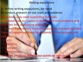 Writing expositions
 Before writing expositions, we need
To conduct research on our topic and audience:
Expositions uses valid supporting materials
• Substantiate our claims in expositions with evidence and
examples AKA supporting materials.
• Comes from reliable resources, accurate and well-founded
Types of supporting materials depends on our purpose and
audience:
Facts
Statistics
Examples
Testimonies
Today we are going to focus our points on statistics.

 