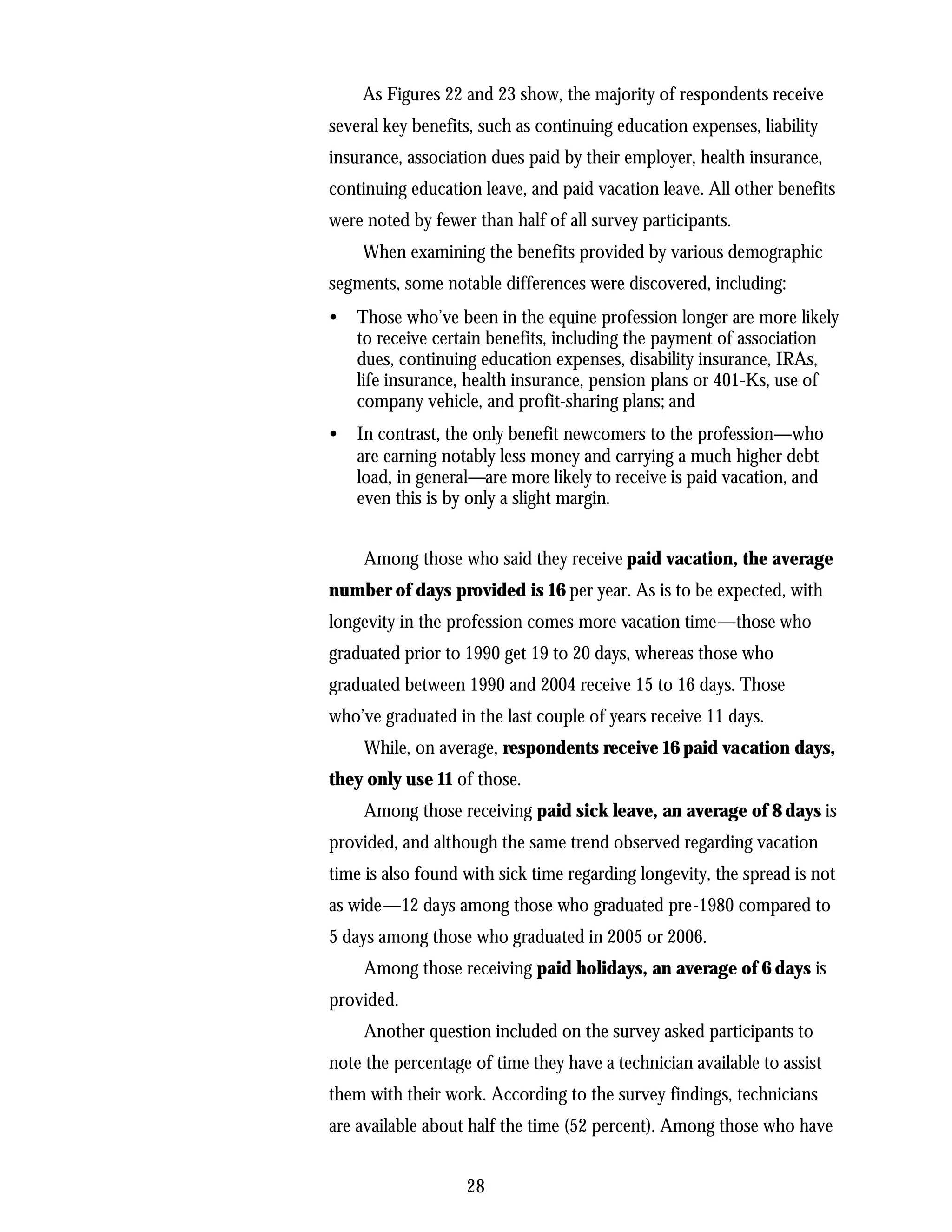 As Figures 22 and 23 show, the majority of respondents receive
several key benefits, such as continuing education expenses, liability
insurance, association dues paid by their employer, health insurance,
continuing education leave, and paid vacation leave. All other benefits
were noted by fewer than half of all survey participants.
    When examining the benefits provided by various demographic
segments, some notable differences were discovered, including:
•   Those who’ve been in the equine profession longer are more likely
    to receive certain benefits, including the payment of association
    dues, continuing education expenses, disability insurance, IRAs,
    life insurance, health insurance, pension plans or 401-Ks, use of
    company vehicle, and profit-sharing plans; and
•   In contrast, the only benefit newcomers to the profession—who
    are earning notably less money and carrying a much higher debt
    load, in general—are more likely to receive is paid vacation, and
    even this is by only a slight margin.


     Among those who said they receive paid vacation, the average
number of days provided is 16 per year. As is to be expected, with
longevity in the profession comes more vacation time—those who
graduated prior to 1990 get 19 to 20 days, whereas those who
graduated between 1990 and 2004 receive 15 to 16 days. Those
who’ve graduated in the last couple of years receive 11 days.
     While, on average, respondents receive 16 paid vacation days,
they only use 11 of those.
     Among those receiving paid sick leave, an average of 8 days is
provided, and although the same trend observed regarding vacation
time is also found with sick time regarding longevity, the spread is not
as wide—12 days among those who graduated pre-1980 compared to
5 days among those who graduated in 2005 or 2006.
     Among those receiving paid holidays, an average of 6 days is
provided.
     Another question included on the survey asked participants to
note the percentage of time they have a technician available to assist
them with their work. According to the survey findings, technicians
are available about half the time (52 percent). Among those who have


                   28
 