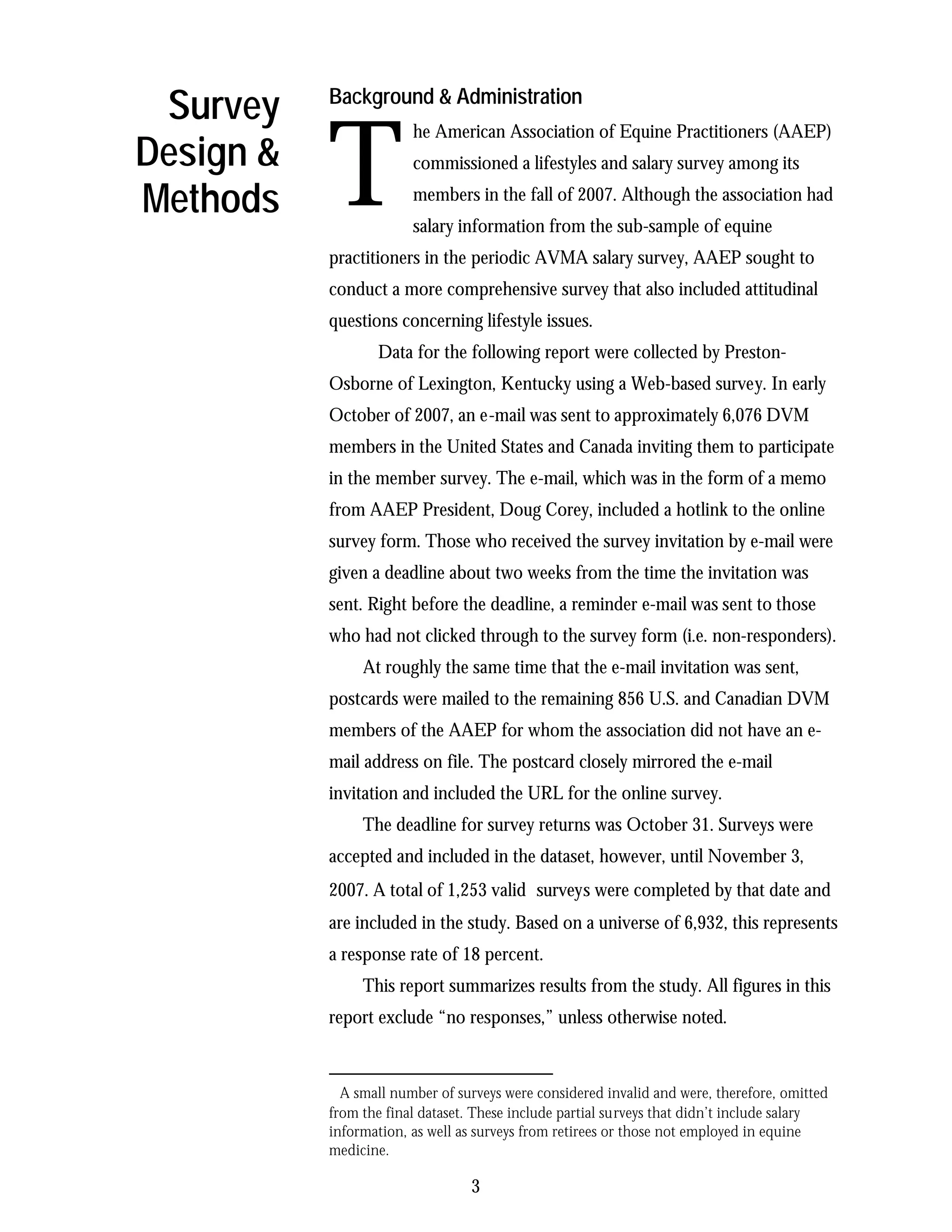 Survey    Background & Administration



           T
                        he American Association of Equine Practitioners (AAEP)
Design &                commissioned a lifestyles and salary survey among its

Methods                 members in the fall of 2007. Although the association had
                        salary information from the sub-sample of equine
           practitioners in the periodic AVMA salary survey, AAEP sought to
           conduct a more comprehensive survey that also included attitudinal
           questions concerning lifestyle issues.
                  Data for the following report were collected by Preston-
           Osborne of Lexington, Kentucky using a Web-based survey. In early
           October of 2007, an e-mail was sent to approximately 6,076 DVM
           members in the United States and Canada inviting them to participate
           in the member survey. The e-mail, which was in the form of a memo
           from AAEP President, Doug Corey, included a hotlink to the online
           survey form. Those who received the survey invitation by e-mail were
           given a deadline about two weeks from the time the invitation was
           sent. Right before the deadline, a reminder e-mail was sent to those
           who had not clicked through to the survey form (i.e. non-responders).
                At roughly the same time that the e-mail invitation was sent,
           postcards were mailed to the remaining 856 U.S. and Canadian DVM
           members of the AAEP for whom the association did not have an e-
           mail address on file. The postcard closely mirrored the e-mail
           invitation and included the URL for the online survey.
                The deadline for survey returns was October 31. Surveys were
           accepted and included in the dataset, however, until November 3,
           2007. A total of 1,253 valid∗ surveys were completed by that date and
           are included in the study. Based on a universe of 6,932, this represents
           a response rate of 18 percent.
                This report summarizes results from the study. All figures in this
           report exclude “no responses,” unless otherwise noted.


           ∗
             A small number of surveys were considered invalid and were, therefore, omitted
           from the final dataset. These include partial surveys that didn’t include salary
           information, as well as surveys from retirees or those not employed in equine
           medicine.

                                 3
 