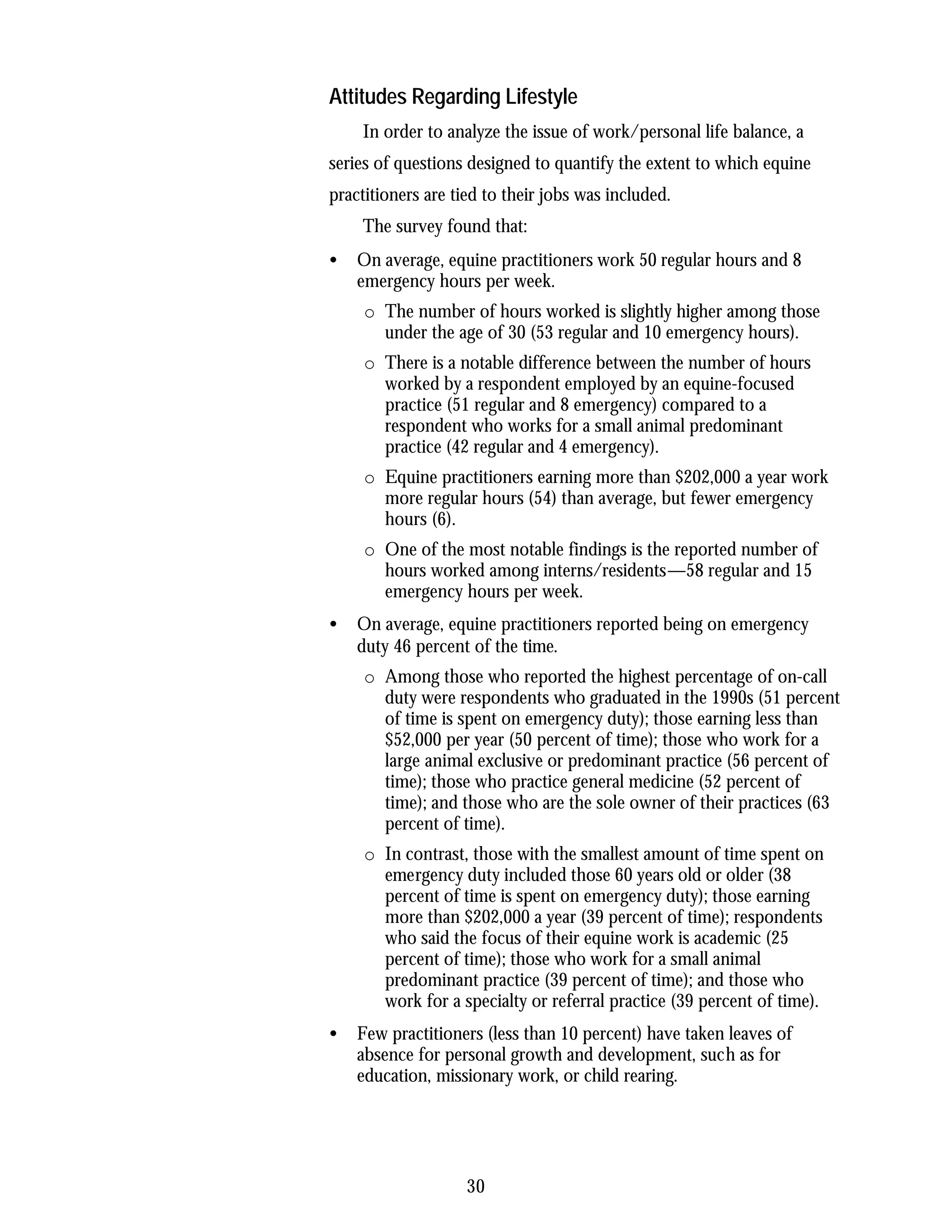 Attitudes Regarding Lifestyle
    In order to analyze the issue of work/personal life balance, a
series of questions designed to quantify the extent to which equine
practitioners are tied to their jobs was included.
    The survey found that:
•   On average, equine practitioners work 50 regular hours and 8
    emergency hours per week.
     o The number of hours worked is slightly higher among those
       under the age of 30 (53 regular and 10 emergency hours).
     o There is a notable difference between the number of hours
       worked by a respondent employed by an equine-focused
       practice (51 regular and 8 emergency) compared to a
       respondent who works for a small animal predominant
       practice (42 regular and 4 emergency).
     o Equine practitioners earning more than $202,000 a year work
       more regular hours (54) than average, but fewer emergency
       hours (6).
     o One of the most notable findings is the reported number of
       hours worked among interns/residents—58 regular and 15
       emergency hours per week.
•   On average, equine practitioners reported being on emergency
    duty 46 percent of the time.
     o Among those who reported the highest percentage of on-call
       duty were respondents who graduated in the 1990s (51 percent
       of time is spent on emergency duty); those earning less than
       $52,000 per year (50 percent of time); those who work for a
       large animal exclusive or predominant practice (56 percent of
       time); those who practice general medicine (52 percent of
       time); and those who are the sole owner of their practices (63
       percent of time).
     o In contrast, those with the smallest amount of time spent on
       emergency duty included those 60 years old or older (38
       percent of time is spent on emergency duty); those earning
       more than $202,000 a year (39 percent of time); respondents
       who said the focus of their equine work is academic (25
       percent of time); those who work for a small animal
       predominant practice (39 percent of time); and those who
       work for a specialty or referral practice (39 percent of time).
•   Few practitioners (less than 10 percent) have taken leaves of
    absence for personal growth and development, such as for
    education, missionary work, or child rearing.




                    30
 