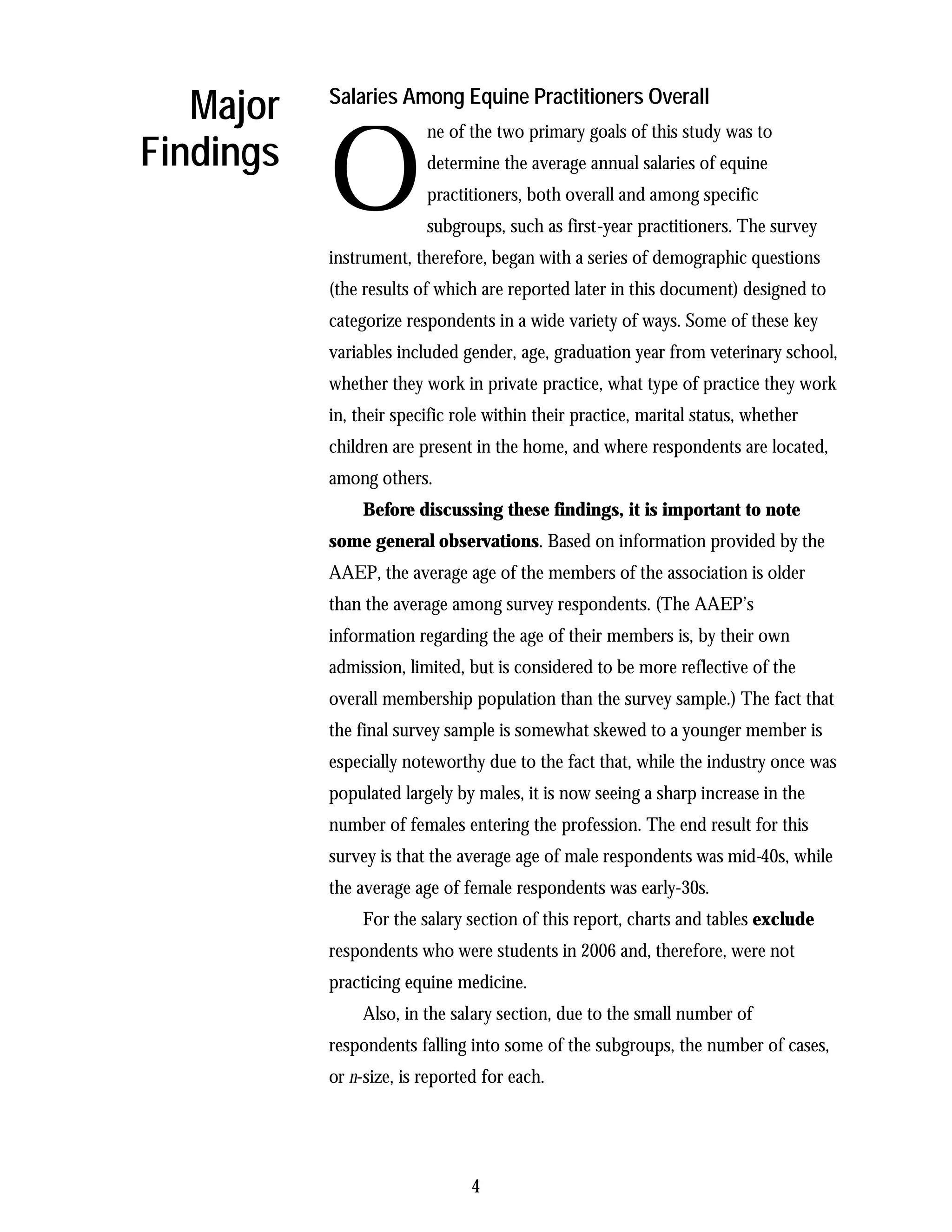 Major   Salaries Among Equine Practitioners Overall



           O
                         ne of the two primary goals of this study was to
Findings                 determine the average annual salaries of equine
                         practitioners, both overall and among specific
                         subgroups, such as first-year practitioners. The survey
           instrument, therefore, began with a series of demographic questions
           (the results of which are reported later in this document) designed to
           categorize respondents in a wide variety of ways. Some of these key
           variables included gender, age, graduation year from veterinary school,
           whether they work in private practice, what type of practice they work
           in, their specific role within their practice, marital status, whether
           children are present in the home, and where respondents are located,
           among others.
                Before discussing these findings, it is important to note
           some general observations. Based on information provided by the
           AAEP, the average age of the members of the association is older
           than the average among survey respondents. (The AAEP’s
           information regarding the age of their members is, by their own
           admission, limited, but is considered to be more reflective of the
           overall membership population than the survey sample.) The fact that
           the final survey sample is somewhat skewed to a younger member is
           especially noteworthy due to the fact that, while the industry once was
           populated largely by males, it is now seeing a sharp increase in the
           number of females entering the profession. The end result for this
           survey is that the average age of male respondents was mid-40s, while
           the average age of female respondents was early-30s.
                For the salary section of this report, charts and tables exclude
           respondents who were students in 2006 and, therefore, were not
           practicing equine medicine.
                Also, in the salary section, due to the small number of
           respondents falling into some of the subgroups, the number of cases,
           or n-size, is reported for each.




                                4
 