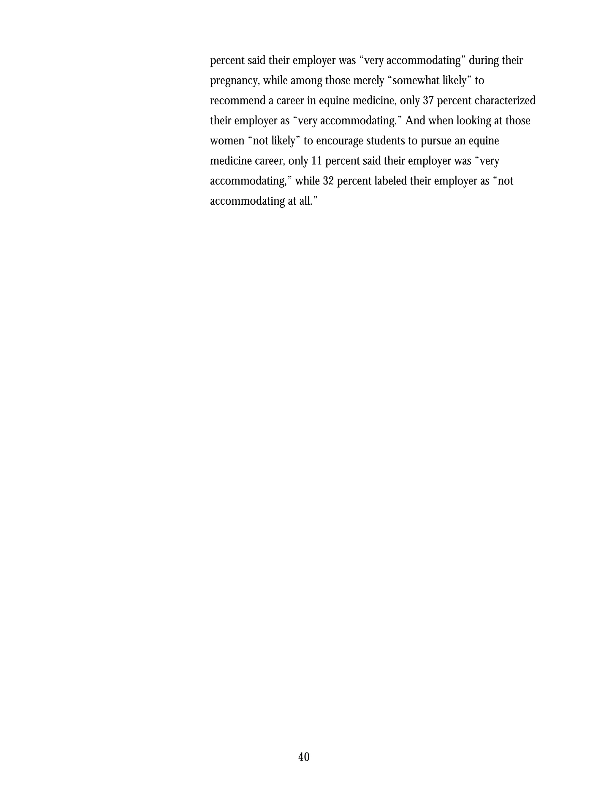 percent said their employer was “very accommodating” during their
pregnancy, while among those merely “somewhat likely” to
recommend a career in equine medicine, only 37 percent characterized
their employer as “very accommodating.” And when looking at those
women “not likely” to encourage students to pursue an equine
medicine career, only 11 percent said their employer was “very
accommodating,” while 32 percent labeled their employer as “not
accommodating at all.”




                  40
 