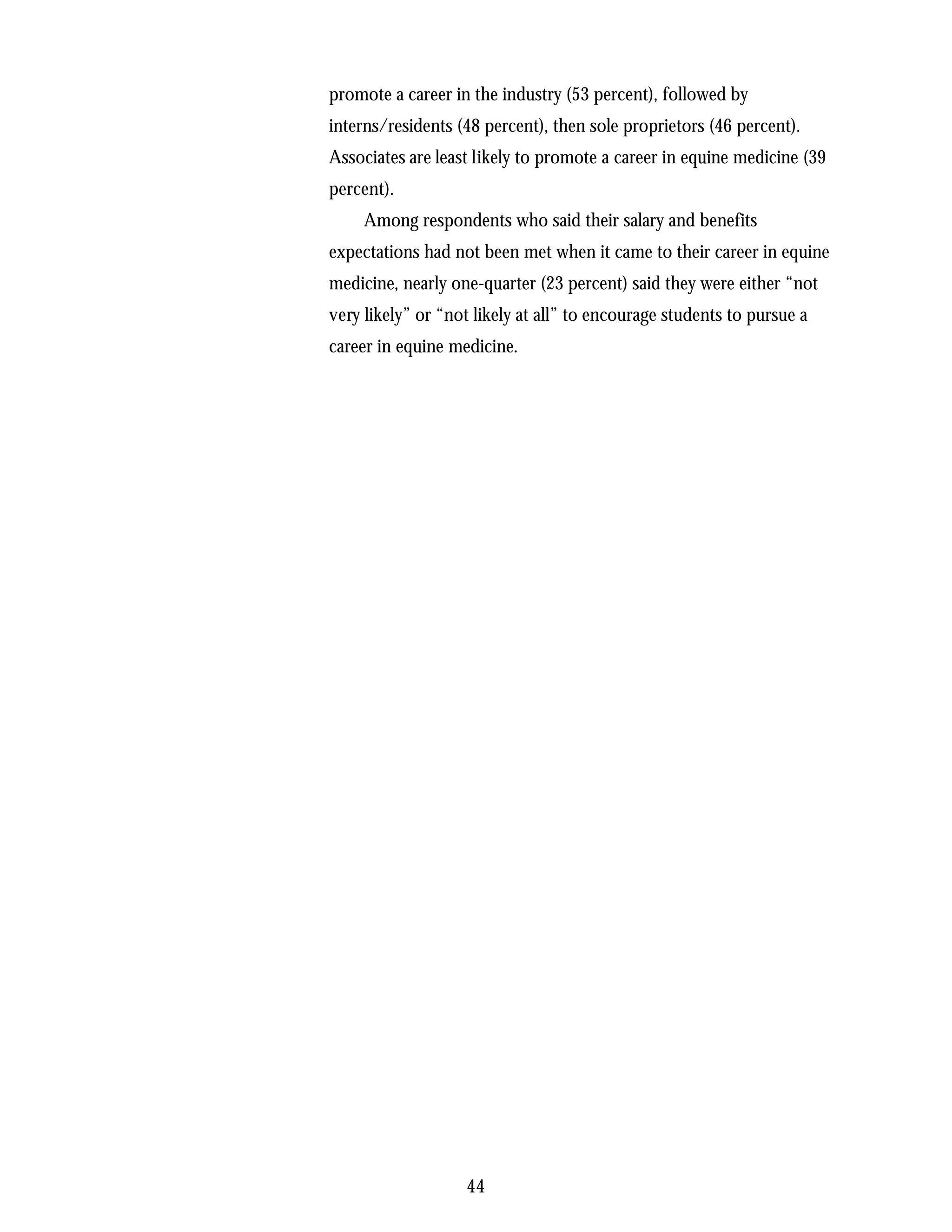 promote a career in the industry (53 percent), followed by
interns/residents (48 percent), then sole proprietors (46 percent).
Associates are least likely to promote a career in equine medicine (39
percent).
     Among respondents who said their salary and benefits
expectations had not been met when it came to their career in equine
medicine, nearly one-quarter (23 percent) said they were either “not
very likely” or “not likely at all” to encourage students to pursue a
career in equine medicine.




                   44
 