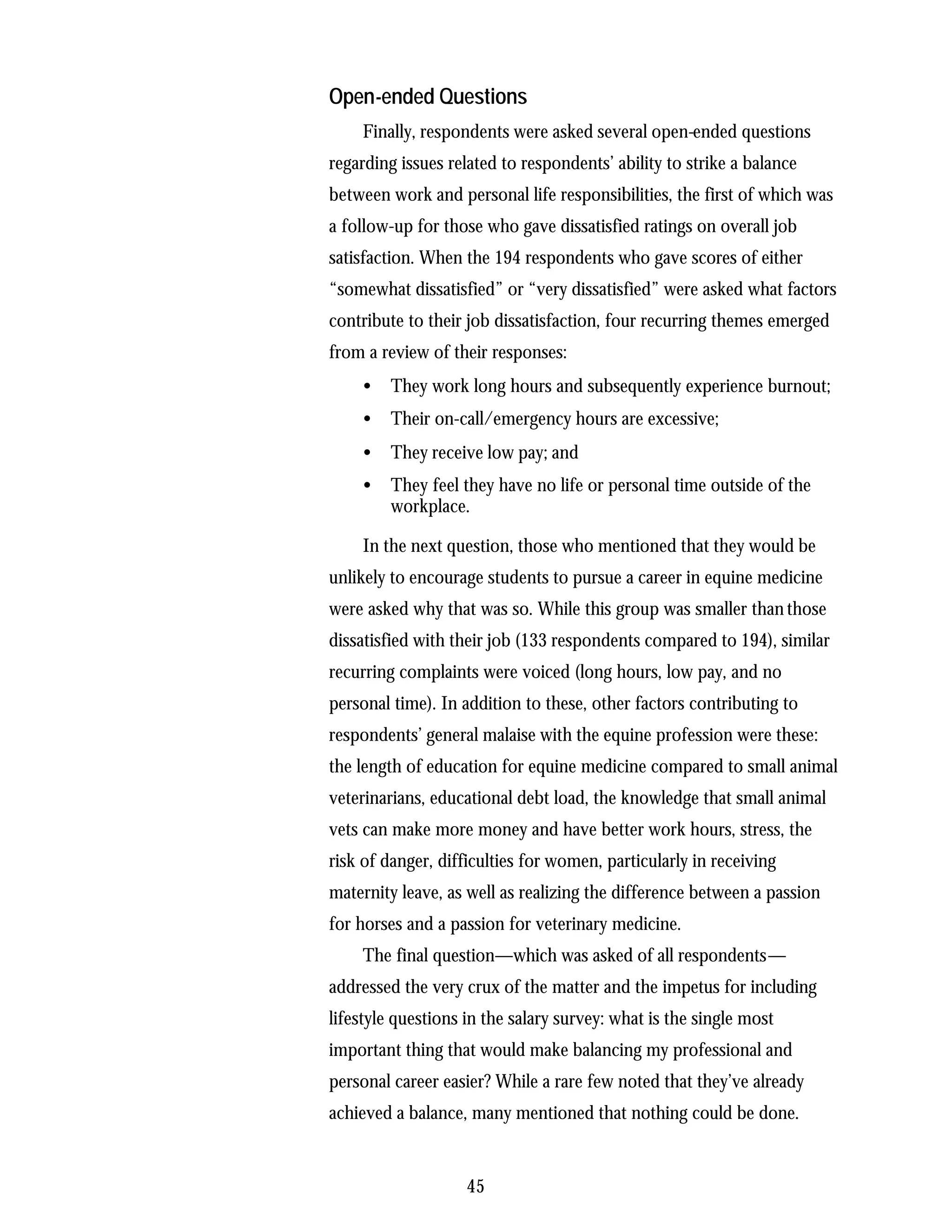 Open-ended Questions
    Finally, respondents were asked several open-ended questions
regarding issues related to respondents’ ability to strike a balance
between work and personal life responsibilities, the first of which was
a follow-up for those who gave dissatisfied ratings on overall job
satisfaction. When the 194 respondents who gave scores of either
“somewhat dissatisfied” or “very dissatisfied” were asked what factors
contribute to their job dissatisfaction, four recurring themes emerged
from a review of their responses:
    •    They work long hours and subsequently experience burnout;
    •    Their on-call/emergency hours are excessive;
    •    They receive low pay; and
    •    They feel they have no life or personal time outside of the
         workplace.

    In the next question, those who mentioned that they would be
unlikely to encourage students to pursue a career in equine medicine
were asked why that was so. While this group was smaller than those
dissatisfied with their job (133 respondents compared to 194), similar
recurring complaints were voiced (long hours, low pay, and no
personal time). In addition to these, other factors contributing to
respondents’ general malaise with the equine profession were these:
the length of education for equine medicine compared to small animal
veterinarians, educational debt load, the knowledge that small animal
vets can make more money and have better work hours, stress, the
risk of danger, difficulties for women, particularly in receiving
maternity leave, as well as realizing the difference between a passion
for horses and a passion for veterinary medicine.
    The final question—which was asked of all respondents—
addressed the very crux of the matter and the impetus for including
lifestyle questions in the salary survey: what is the single most
important thing that would make balancing my professional and
personal career easier? While a rare few noted that they’ve already
achieved a balance, many mentioned that nothing could be done.


                    45
 