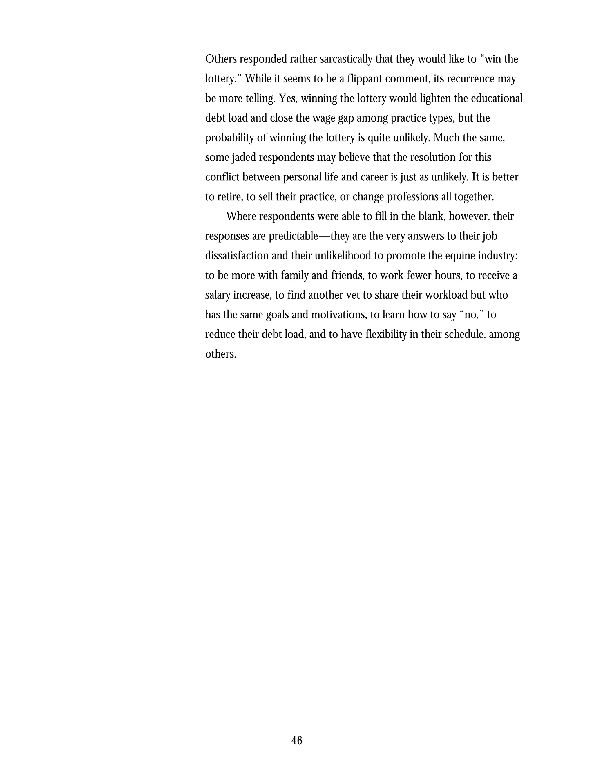 Others responded rather sarcastically that they would like to “win the
lottery.” While it seems to be a flippant comment, its recurrence may
be more telling. Yes, winning the lottery would lighten the educational
debt load and close the wage gap among practice types, but the
probability of winning the lottery is quite unlikely. Much the same,
some jaded respondents may believe that the resolution for this
conflict between personal life and career is just as unlikely. It is better
to retire, to sell their practice, or change professions all together.
     Where respondents were able to fill in the blank, however, their
responses are predictable—they are the very answers to their job
dissatisfaction and their unlikelihood to promote the equine industry:
to be more with family and friends, to work fewer hours, to receive a
salary increase, to find another vet to share their workload but who
has the same goals and motivations, to learn how to say “no,” to
reduce their debt load, and to have flexibility in their schedule, among
others.




                    46
 