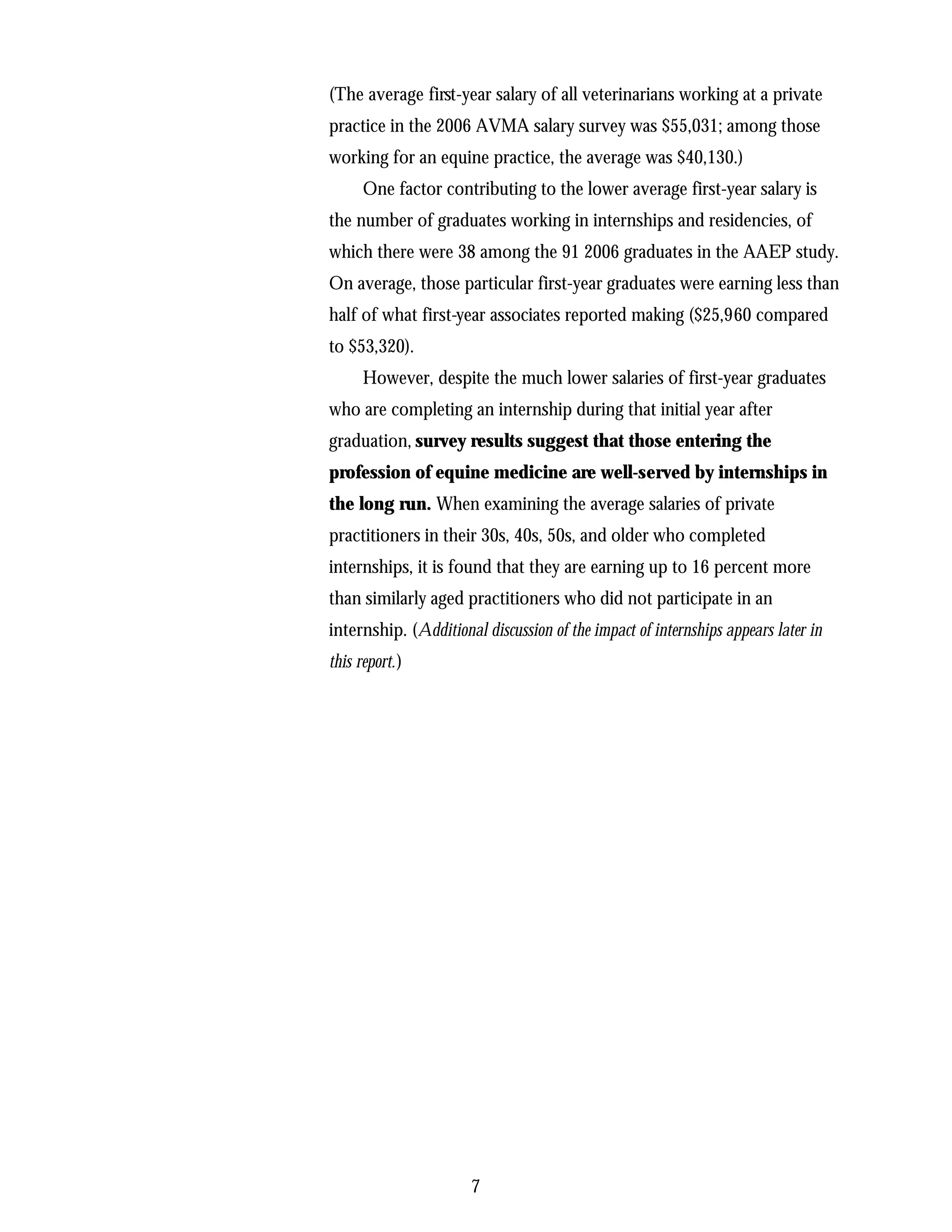 (The average first-year salary of all veterinarians working at a private
practice in the 2006 AVMA salary survey was $55,031; among those
working for an equine practice, the average was $40,130.)
      One factor contributing to the lower average first-year salary is
the number of graduates working in internships and residencies, of
which there were 38 among the 91 2006 graduates in the AAEP study.
On average, those particular first-year graduates were earning less than
half of what first-year associates reported making ($25,960 compared
to $53,320).
      However, despite the much lower salaries of first-year graduates
who are completing an internship during that initial year after
graduation, survey results suggest that those entering the
profession of equine medicine are well-served by internships in
the long run. When examining the average salaries of private
practitioners in their 30s, 40s, 50s, and older who completed
internships, it is found that they are earning up to 16 percent more
than similarly aged practitioners who did not participate in an
internship. (Additional discussion of the impact of internships appears later in
this report.)




                       7
 