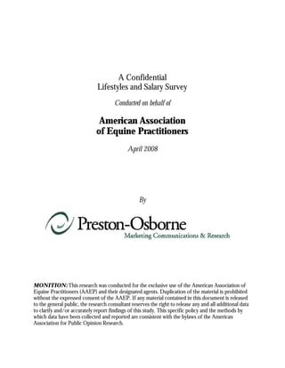 A Confidential
                              Lifestyles and Salary Survey
                                       Conducted on behalf of

                               American Association
                              of Equine Practitioners
                                             April 2008




                                                  By




MONITION: This research was conducted for the exclusive use of the American Association of
Equine Practitioners (AAEP) and their designated agents. Duplication of the material is prohibited
without the expressed consent of the AAEP. If any material contained in this document is released
to the general public, the research consultant reserves the right to release any and all additional data
to clarify and/or accurately report findings of this study. This specific policy and the methods by
which data have been collected and reported are consistent with the bylaws of the American
Association for Public Opinion Research.
 