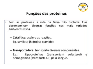 Funções das proteínas
• Sem as proteínas, a vida na Terra não brotaria. Elas
desempenham diversas funções nos mais variados
ambientes vivos.
– Catalítica: acelera as reações.
Ex.: amilase (hidrolisa o amido).
– Transportadora: transporta diversos componentes.
Ex.: Lipoproteínas (transportam colesterol) e
hemoglobina (transporta O2) pelo sangue.
 