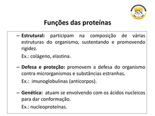 Funções das proteínas
– Estrutural: participam na composição de várias
estruturas do organismo, sustentando e promovendo
rigidez.
Ex.: colágeno, elastina.
– Defesa e proteção: promovem a defesa do organismo
contra microrganismos e substâncias estranhas.
Ex.: imunoglobulinas (anticorpos).
– Genética: atuam se envolvendo com os ácidos nucleicos
para dar conformação.
Ex.: nucleoproteínas.
 