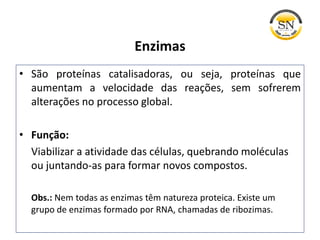 • São proteínas catalisadoras, ou seja, proteínas que
aumentam a velocidade das reações, sem sofrerem
alterações no processo global.
• Função:
Viabilizar a atividade das células, quebrando moléculas
ou juntando-as para formar novos compostos.
Obs.: Nem todas as enzimas têm natureza proteica. Existe um
grupo de enzimas formado por RNA, chamadas de ribozimas.
Enzimas
 