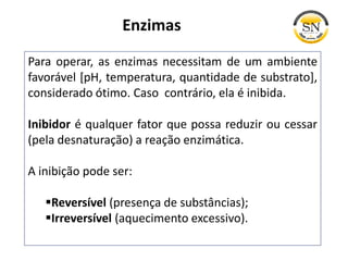 Enzimas
Para operar, as enzimas necessitam de um ambiente
favorável [pH, temperatura, quantidade de substrato],
considerado ótimo. Caso contrário, ela é inibida.
Inibidor é qualquer fator que possa reduzir ou cessar
(pela desnaturação) a reação enzimática.
A inibição pode ser:
Reversível (presença de substâncias);
Irreversível (aquecimento excessivo).
 