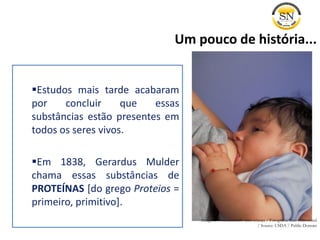 Estudos mais tarde acabaram
por concluir que essas
substâncias estão presentes em
todos os seres vivos.
Em 1838, Gerardus Mulder
chama essas substâncias de
PROTEÍNAS [do grego Proteios =
primeiro, primitivo].
Um pouco de história...
Imagem: Amamentando uma criança / Fotografia: Ken Hammond
/ Source: USDA / Public Domain
 