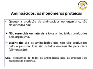 • Quanto à produção de aminoácidos no organismo, são
classificados em:
 Não essenciais ou naturais: são os aminoácidos produzidos
pelo organismo.
 Essenciais: são os aminoácidos que não são produzidos
pelo organismo. Eles são obtidos unicamente pela dieta
(alimentação).
Obs.: Precisamos de todos os aminoácidos para os processos de
produção de proteínas .
Aminoácidos: os monômeros proteicos
 