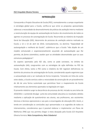 ES/3 Arquiteto Oliveira Ferreira

                                   INTRODUÇÃO

Convocando o Projeto Educativo de Escola (PEE), nomeadamente o campo respeitante
à estratégia global para a Escola, verifica-se que entre as propostas apresentadas
sobressai a necessidade do desenvolvimento de práticas de avaliação interna mediante
a reestruturação da equipa de autoavaliação da Escola e de envolvimento de todos os
agentes no processo de autoregulação da Escola. Recorrendo ao relatório da Inspeção
Geral da Educação (IGE), decorrente do processo de avaliação externa realizada na
Escola a 12 e 13 de abril de 2010, nomeadamente, no domínio “Capacidade de
autoregulação e melhoria da Escola”, sublinha-se que a Escola “não dispõe de um
modelo estruturado e organizacionalmente assumido de autoavaliação que lhe
permita, de forma sistemática, avaliar quer as atividades desenvolvidas quer as suas
estruturas pedagógicas”.
Os aspetos apontados pela IGE são, como se pode constatar, no âmbito da
autoavaliação (AA), congruentes com as estratégias de ação definidas no PEE da
Escola. Com efeito, tanto o PEE como o relatório da IGE registam deficiências no
domínio do processo de autoregulação da Escola, considerando aquele organismo que
a autoavaliação está a ser realizada de forma incipiente. Tomando em linha de conta
estes dados, a Escola concluiu sobre a necessidade da construção de um procedimento
de AA de uma forma sustentada que permitisse fazer o mapeamento da Escola
relativamente aos elementos apontados na legislação em vigor.
O presente relatório surge na decorrência do processo de AA, iniciado no ano letivo de
2010/2011 e pretende divulgar junto da comunidade educativa os resultados obtidos
mediante a aplicação de questionários aos alunos, aos professores, aos assistentes
técnicos e técnicos operacionais e aos pais e encarregados de educação (EE). Assim, e
tendo em consideração as conclusões aqui apresentadas e as sugestões de todos os
intervenientes, consideramos que é possível elaborar e implementar um Plano de
Melhorias (PM) que nos permita chegar à meta desejada pela Escola S/3 Arquiteto
Oliveira Ferreira: Mais Competência, Mais Cidadania!




                                                                                    5
 