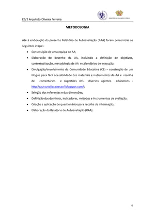 ES/3 Arquiteto Oliveira Ferreira

                                   METODOLOGIA


Até à elaboração do presente Relatório de Autoavaliação (RAA) foram percorridas as
seguintes etapas:
   •   Constituição de uma equipa de AA;
   •   Elaboração do desenho da AA, incluindo a definição de objetivos,
       contextualização, metodologia de AA e calendários de execução;
   •   Divulgação/envolvimento da Comunidade Educativa (CE) – construção de um
       blogue para fácil acessibilidade dos materiais e instrumentos da AA e recolha
       de     comentários     e sugestões dos     diversos agentes        educativos -
       http://autoavaliacaoesaof.blogspot.com/;
   •   Seleção dos referentes e das dimensões;
   •   Definição dos domínios, indicadores, métodos e Instrumentos de avaliação;
   •   Criação e aplicação de questionários para recolha de informação;
   •   Elaboração do Relatório de Autoavaliação (RAA).




                                                                                    6
 