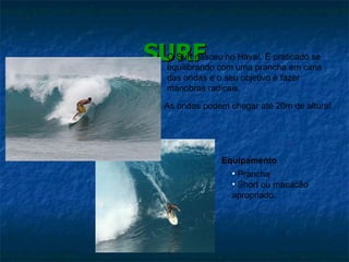 SURF Equipamento Prancha Short ou macacão apropriado. O Surf nasceu no Havaí. É praticado se equilibrando com uma prancha em cima das ondas e o seu objetivo é fazer manobras radicais. As ondas podem chegar até 20m de altura! 