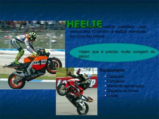 WHEELIE É um esporte radical praticado com motocicleta. O objetivo é realizar manobras em cima das motos.  Equipamento Capacete Caneleira Macacão apropriado; Sapatos ou botas; Luvas Vejam que é preciso muita coragem do piloto! 