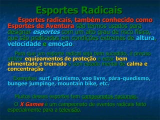Esportes Radicais Esportes radicais, também conhecido como Esportes de Aventura  são termos usados para designar  esportes  com um alto grau de risco físico, que são praticados em condições extremas de  altura ,  velocidade  e  emoção . Para que um esporte radical seja bem sucedido, é preciso utilizar  equipamentos de proteção  e estar  bem alimentado e treinado  e com estado mental de  calma e concentração .  Exemplos:  surf, alpinismo, voo livre, pára-quedismo, bungee jumpinge, mountain bike, etc. Muitos desses esportes tem  campeonatos nacionais .  O  X Games   é um campeonato de eventos radicais feito especialmente para a  televisão .  