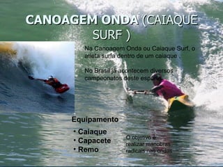CANOAGEM ONDA  (CAIAQUE SURF ) Na Canoagem Onda ou Caiaque Surf, o atleta surfa dentro de um caiaque . No Brasil já acontecem diversos campeonatos deste esporte. Equipamento Caiaque Capacete Remo O objetivo é realizar manobras radicais nas ondas 