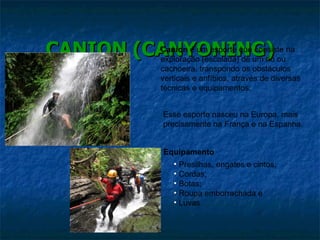 CANION (CANYONING) Canion  é um esporte que consiste na exploração (escalada) de um rio ou cachoeira, transpondo os obstáculos verticais e anfíbios, através de diversas técnicas e equipamentos. Esse esporte nasceu na Europa, mais precisamente na França e na Espanha. Equipamento Presilhas, engates e cintos; Cordas; Botas; Roupa emborrachada e Luvas 