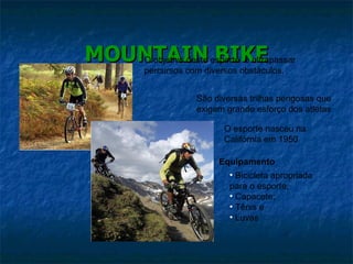 MOUNTAIN BIKE O objetivo deste esporte  é ultrapassar percursos com diversos obstáculos. São diversas trilhas perigosas que exigem grande esforço dos atletas O esporte nasceu na Califórnia em 1950 Equipamento Bicicleta apropriada para o esporte; Capacete; Tênis e Luvas 