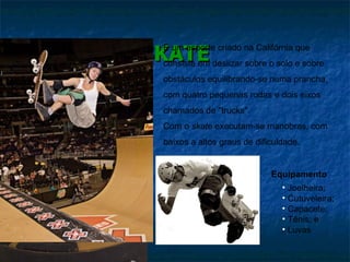 SKATE Equipamento Joelheira; Cutuveleira; Capacete; Tênis; e Luvas  É um esporte criado na Califórnia que consiste em deslizar sobre o solo e sobre obstáculos equilibrando-se numa prancha, com quatro pequenas rodas e dois eixos chamados de "trucks".  Com o  skate  executam-se manobras, com baixos a altos graus de dificuldade. 