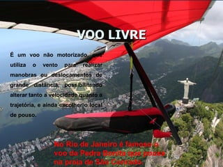 VOO LIVRE É um voo não motorizado, que utiliza o vento para realizar manobras ou deslocamentos de grande distância, possibilitando alterar tanto a velocidade quanto a trajetória, e ainda escolher o local de pouso. No Rio de Janeiro é famoso o voo da Pedra Bonita que pousa na praia de São Conrado. 