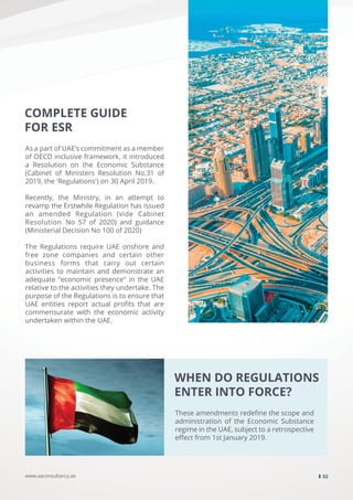 COMPLETE GUIDE
FOR ESR
As a part of UAE’s commitment as a member
of OECD inclusive framework, it introduced
a Resolution on the Economic Substance
(Cabinet of Ministers Resolution No.31 of
2019, the 'Regulations') on 30 April 2019.
Recently, the Ministry, in an attempt to
revamp the Erstwhile Regulation has issued
an amended Regulation (vide Cabinet
Resolution No 57 of 2020) and guidance
(Ministerial Decision No 100 of 2020)
The Regulations require UAE onshore and
free zone companies and certain other
business forms that carry out certain
activities to maintain and demonstrate an
adequate “economic presence" in the UAE
relative to the activities they undertake. The
purpose of the Regulations is to ensure that
UAE entities report actual proﬁts that are
commensurate with the economic activity
undertaken within the UAE.
WHEN DO REGULATIONS
ENTER INTO FORCE?
These amendments redeﬁne the scope and
administration of the Economic Substance
regime in the UAE, subject to a retrospective
eﬀect from 1st January 2019.
www.aaconsultancy.ae 02
 