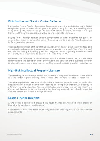 www.aaconsultancy.ae 05
Distribution and Service Centre Business
Purchasing from a Foreign Connected Person and importing and storing in the State:
component parts or materials for goods; or goods ready for sale, and reselling such
component parts, materials or goods outside the State–Providing services to Foreign
Connected Persons in connection with a business outside the State .
Buying from a foreign related person, components of parts, materials for goods or
commodities ready for sale and re-sale of these components or goods. Providing services
to foreign related persons.
The updated deﬁnition of the Distribution and Service Centre Business in the New ESR
excludes the reference to ‘import and store the goods in the UAE’. Therefore, if a UAE
entity is purchasing and selling goods but the goods do not physically enter/are stored
in the UAE, the entity would be considered conducting an RA.
Moreover, the reference to ‘in connection with a business outside the UAE’ has been
removed from the deﬁnition of the Distribution and Service Centre Business in order
to widen the coverage of services provided from a UAE entity to a foreign related party.
High-Risk Intellectual Property Licensee
The New Regulations have provided much-needed clarity on this relevant issue, which
is at the center of proﬁt shifting in most cases – the intangible-related transactions.
The New Regulations have now clariﬁed that a licensee would be covered under the
Regulations if it derives income from licensing or selling of an intellectual property to
a foreign-related party. Also, if such an intellectual party was previously acquired from
Connected Person or in consideration for funding research and development by
another person situated in a foreign country.
Lease- Finance Business
A UAE entity is considered engaged in a lease-ﬁnance business if it oﬀers credit or
ﬁnancing for any form consideration.
Cash Pools are now considered as Oﬀering credits or ﬁnancing now includes Cash Pool
arrangements.
 